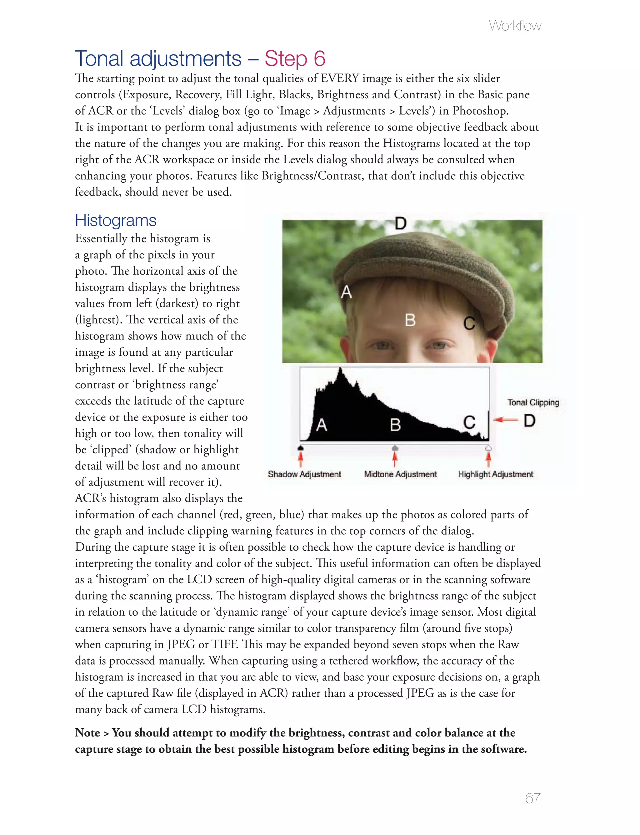 Workﬂow

Tonal adjustments – Step 6
The starting point to adjust the tonal qualities of EVERY image is either the six slider
controls (Exposure, Recovery, Fill Light, Blacks, Brightness and Contrast) in the Basic pane
of ACR or the ‘Levels’ dialog box (go to ‘Image > Adjustments > Levels’) in Photoshop.
It is important to perform tonal adjustments with reference to some objective feedback about
the nature of the changes you are making. For this reason the Histograms located at the top
right of the ACR workspace or inside the Levels dialog should always be consulted when
enhancing your photos. Features like Brightness/Contrast, that don’t include this objective
feedback, should never be used.

Histograms
Essentially the histogram is
a graph of the pixels in your
photo. The horizontal axis of the
histogram displays the brightness
values from left (darkest) to right
(lightest). The vertical axis of the
histogram shows how much of the
image is found at any particular
brightness level. If the subject
contrast or ‘brightness range’
exceeds the latitude of the capture
device or the exposure is either too
high or too low, then tonality will
be ‘clipped’ (shadow or highlight
detail will be lost and no amount
of adjustment will recover it).
ACR’s histogram also displays the
information of each channel (red, green, blue) that makes up the photos as colored parts of
the graph and include clipping warning features in the top corners of the dialog.
During the capture stage it is often possible to check how the capture device is handling or
interpreting the tonality and color of the subject. This useful information can often be displayed
as a ‘histogram’ on the LCD screen of high-quality digital cameras or in the scanning software
during the scanning process. The histogram displayed shows the brightness range of the subject
in relation to the latitude or ‘dynamic range’ of your capture device’s image sensor. Most digital
camera sensors have a dynamic range similar to color transparency ﬁlm (around ﬁve stops)
when capturing in JPEG or TIFF. This may be expanded beyond seven stops when the Raw
data is processed manually. When capturing using a tethered workﬂow, the accuracy of the
histogram is increased in that you are able to view, and base your exposure decisions on, a graph
of the captured Raw ﬁle (displayed in ACR) rather than a processed JPEG as is the case for
many back of camera LCD histograms.
Note > You should attempt to modify the brightness, contrast and color balance at the
capture stage to obtain the best possible histogram before editing begins in the software.


                                                                                              67
 