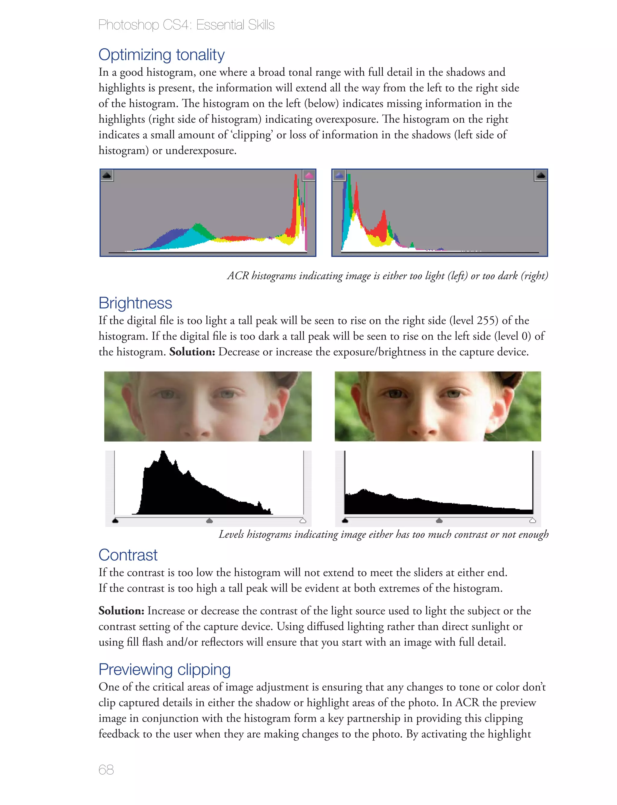 Photoshop CS4: Essential Skills

Optimizing tonality
In a good histogram, one where a broad tonal range with full detail in the shadows and
highlights is present, the information will extend all the way from the left to the right side
of the histogram. The histogram on the left (below) indicates missing information in the
highlights (right side of histogram) indicating overexposure. The histogram on the right
indicates a small amount of ‘clipping’ or loss of information in the shadows (left side of
histogram) or underexposure.




                              ACR histograms indicating image is either too light (left) or too dark (right)

Brightness
If the digital ﬁle is too light a tall peak will be seen to rise on the right side (level 255) of the
histogram. If the digital ﬁle is too dark a tall peak will be seen to rise on the left side (level 0) of
the histogram. Solution: Decrease or increase the exposure/brightness in the capture device.




                           Levels histograms indicating image either has too much contrast or not enough
Contrast
If the contrast is too low the histogram will not extend to meet the sliders at either end.
If the contrast is too high a tall peak will be evident at both extremes of the histogram.
Solution: Increase or decrease the contrast of the light source used to light the subject or the
contrast setting of the capture device. Using diﬀused lighting rather than direct sunlight or
using ﬁll ﬂash and/or reﬂectors will ensure that you start with an image with full detail.

Previewing clipping
One of the critical areas of image adjustment is ensuring that any changes to tone or color don’t
clip captured details in either the shadow or highlight areas of the photo. In ACR the preview
image in conjunction with the histogram form a key partnership in providing this clipping
feedback to the user when they are making changes to the photo. By activating the highlight


68
 