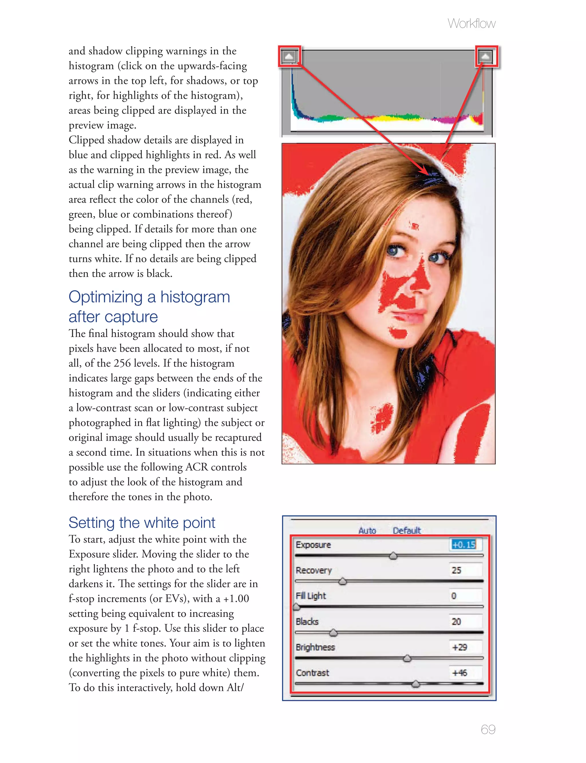 Workﬂow

and shadow clipping warnings in the
histogram (click on the upwards-facing
arrows in the top left, for shadows, or top
right, for highlights of the histogram),
areas being clipped are displayed in the
preview image.
Clipped shadow details are displayed in
blue and clipped highlights in red. As well
as the warning in the preview image, the
actual clip warning arrows in the histogram
area reﬂect the color of the channels (red,
green, blue or combinations thereof )
being clipped. If details for more than one
channel are being clipped then the arrow
turns white. If no details are being clipped
then the arrow is black.

Optimizing a histogram
after capture
The ﬁnal histogram should show that
pixels have been allocated to most, if not
all, of the 256 levels. If the histogram
indicates large gaps between the ends of the
histogram and the sliders (indicating either
a low-contrast scan or low-contrast subject
photographed in ﬂat lighting) the subject or
original image should usually be recaptured
a second time. In situations when this is not
possible use the following ACR controls
to adjust the look of the histogram and
therefore the tones in the photo.

Setting the white point
To start, adjust the white point with the
Exposure slider. Moving the slider to the
right lightens the photo and to the left
darkens it. The settings for the slider are in
f-stop increments (or EVs), with a +1.00
setting being equivalent to increasing
exposure by 1 f-stop. Use this slider to place
or set the white tones. Your aim is to lighten
the highlights in the photo without clipping
(converting the pixels to pure white) them.
To do this interactively, hold down Alt/


                                                     69
 
