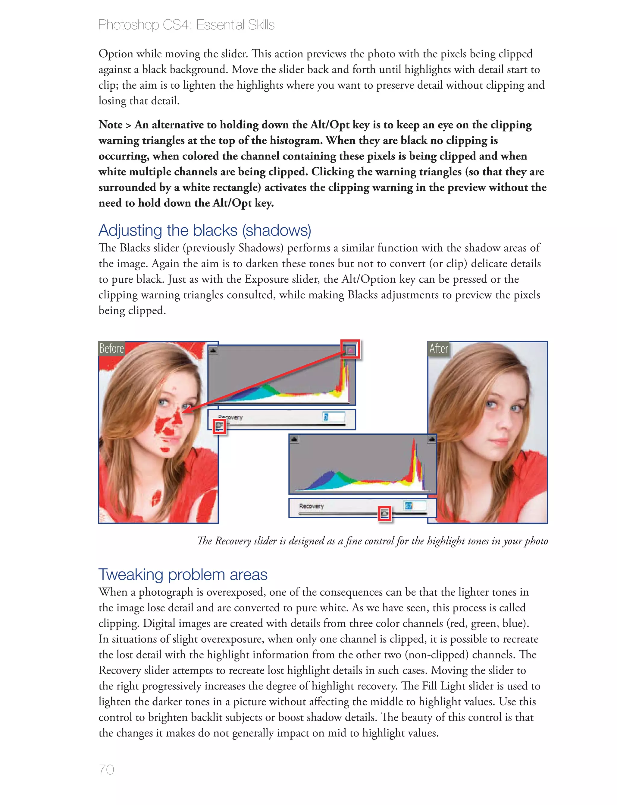 Photoshop CS4: Essential Skills

Option while moving the slider. This action previews the photo with the pixels being clipped
against a black background. Move the slider back and forth until highlights with detail start to
clip; the aim is to lighten the highlights where you want to preserve detail without clipping and
losing that detail.
Note > An alternative to holding down the Alt/Opt key is to keep an eye on the clipping
warning triangles at the top of the histogram. When they are black no clipping is
occurring, when colored the channel containing these pixels is being clipped and when
white multiple channels are being clipped. Clicking the warning triangles (so that they are
surrounded by a white rectangle) activates the clipping warning in the preview without the
need to hold down the Alt/Opt key.

Adjusting the blacks (shadows)
The Blacks slider (previously Shadows) performs a similar function with the shadow areas of
the image. Again the aim is to darken these tones but not to convert (or clip) delicate details
to pure black. Just as with the Exposure slider, the Alt/Option key can be pressed or the
clipping warning triangles consulted, while making Blacks adjustments to preview the pixels
being clipped.


Before                                                                        After




                      The Recovery slider is designed as a ﬁne control for the highlight tones in your photo


Tweaking problem areas
When a photograph is overexposed, one of the consequences can be that the lighter tones in
the image lose detail and are converted to pure white. As we have seen, this process is called
clipping. Digital images are created with details from three color channels (red, green, blue).
In situations of slight overexposure, when only one channel is clipped, it is possible to recreate
the lost detail with the highlight information from the other two (non-clipped) channels. The
Recovery slider attempts to recreate lost highlight details in such cases. Moving the slider to
the right progressively increases the degree of highlight recovery. The Fill Light slider is used to
lighten the darker tones in a picture without aﬀecting the middle to highlight values. Use this
control to brighten backlit subjects or boost shadow details. The beauty of this control is that
the changes it makes do not generally impact on mid to highlight values.


70
 