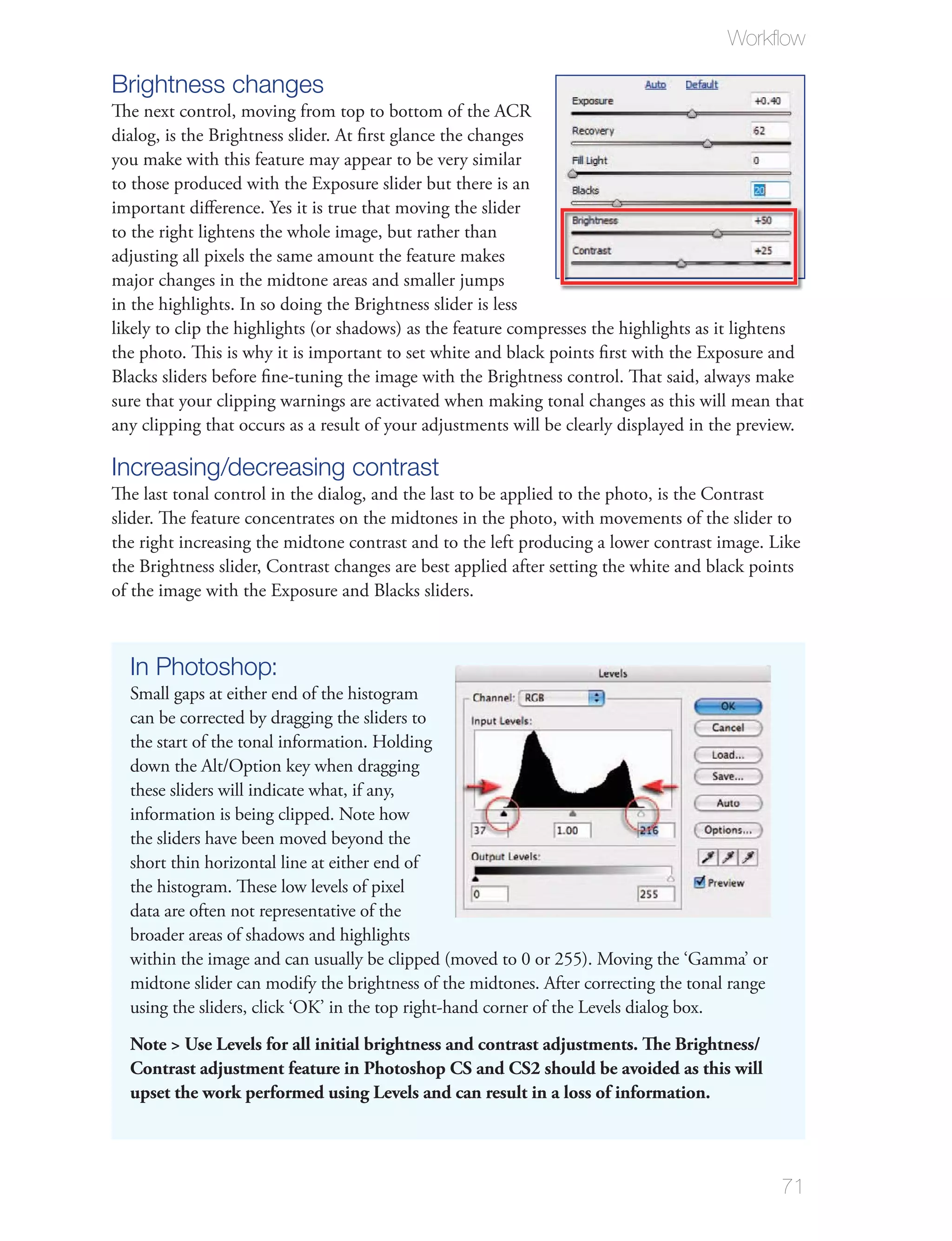 Workﬂow

Brightness changes
The next control, moving from top to bottom of the ACR
dialog, is the Brightness slider. At ﬁrst glance the changes
you make with this feature may appear to be very similar
to those produced with the Exposure slider but there is an
important diﬀerence. Yes it is true that moving the slider
to the right lightens the whole image, but rather than
adjusting all pixels the same amount the feature makes
major changes in the midtone areas and smaller jumps
in the highlights. In so doing the Brightness slider is less
likely to clip the highlights (or shadows) as the feature compresses the highlights as it lightens
the photo. This is why it is important to set white and black points ﬁrst with the Exposure and
Blacks sliders before ﬁne-tuning the image with the Brightness control. That said, always make
sure that your clipping warnings are activated when making tonal changes as this will mean that
any clipping that occurs as a result of your adjustments will be clearly displayed in the preview.

Increasing/decreasing contrast
The last tonal control in the dialog, and the last to be applied to the photo, is the Contrast
slider. The feature concentrates on the midtones in the photo, with movements of the slider to
the right increasing the midtone contrast and to the left producing a lower contrast image. Like
the Brightness slider, Contrast changes are best applied after setting the white and black points
of the image with the Exposure and Blacks sliders.



  In Photoshop:
  Small gaps at either end of the histogram
  can be corrected by dragging the sliders to
  the start of the tonal information. Holding
  down the Alt/Option key when dragging
  these sliders will indicate what, if any,
  information is being clipped. Note how
  the sliders have been moved beyond the
  short thin horizontal line at either end of
  the histogram. These low levels of pixel
  data are often not representative of the
  broader areas of shadows and highlights
  within the image and can usually be clipped (moved to 0 or 255). Moving the ‘Gamma’ or
  midtone slider can modify the brightness of the midtones. After correcting the tonal range
  using the sliders, click ‘OK’ in the top right-hand corner of the Levels dialog box.
  Note > Use Levels for all initial brightness and contrast adjustments. The Brightness/
  Contrast adjustment feature in Photoshop CS and CS2 should be avoided as this will
  upset the work performed using Levels and can result in a loss of information.




                                                                                               71
 