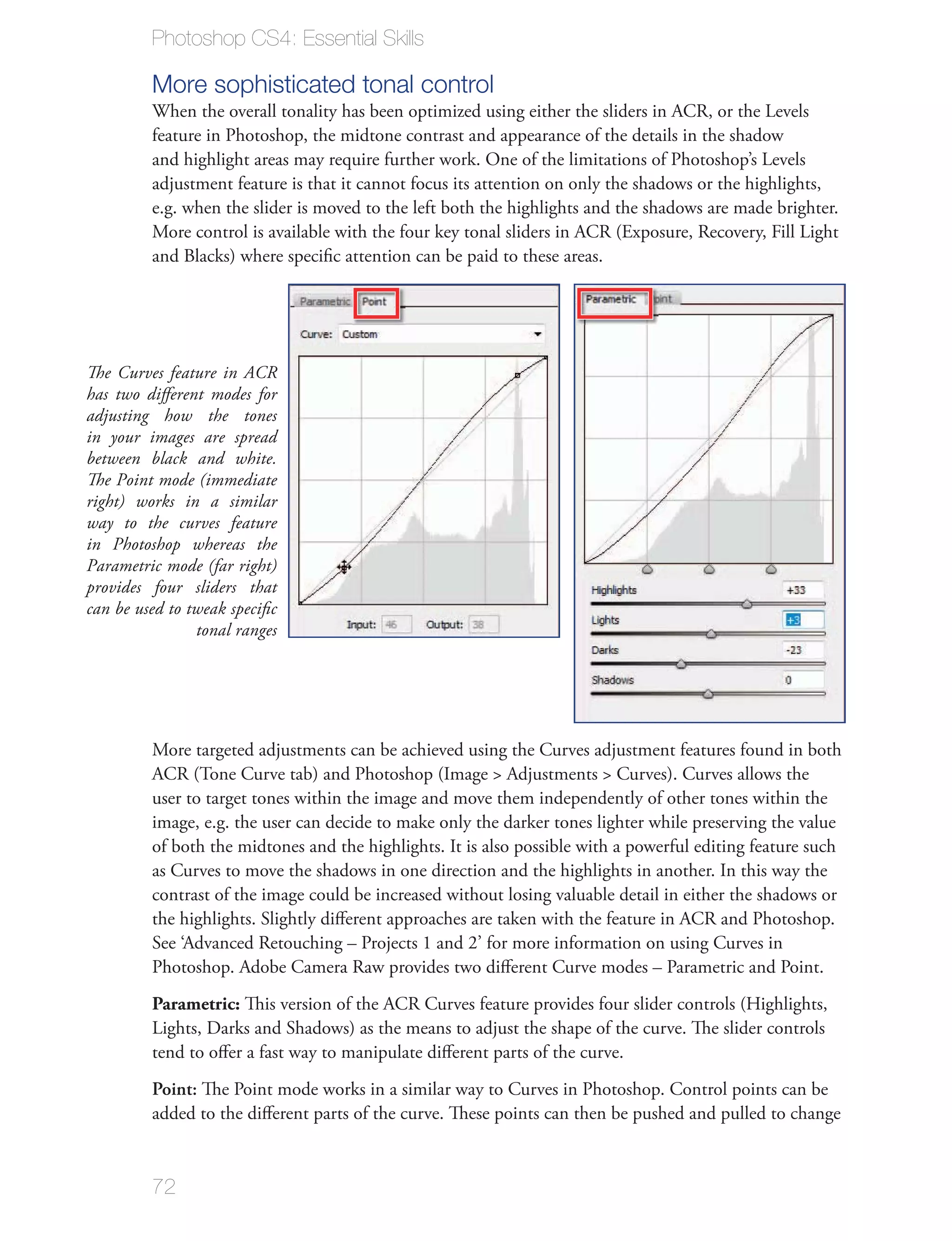 Photoshop CS4: Essential Skills

         More sophisticated tonal control
         When the overall tonality has been optimized using either the sliders in ACR, or the Levels
         feature in Photoshop, the midtone contrast and appearance of the details in the shadow
         and highlight areas may require further work. One of the limitations of Photoshop’s Levels
         adjustment feature is that it cannot focus its attention on only the shadows or the highlights,
         e.g. when the slider is moved to the left both the highlights and the shadows are made brighter.
         More control is available with the four key tonal sliders in ACR (Exposure, Recovery, Fill Light
         and Blacks) where speciﬁc attention can be paid to these areas.




The Curves feature in ACR
has two diﬀerent modes for
adjusting how the tones
in your images are spread
between black and white.
The Point mode (immediate
right) works in a similar
way to the curves feature
in Photoshop whereas the
Parametric mode (far right)
provides four sliders that
can be used to tweak speciﬁc
                tonal ranges




         More targeted adjustments can be achieved using the Curves adjustment features found in both
         ACR (Tone Curve tab) and Photoshop (Image > Adjustments > Curves). Curves allows the
         user to target tones within the image and move them independently of other tones within the
         image, e.g. the user can decide to make only the darker tones lighter while preserving the value
         of both the midtones and the highlights. It is also possible with a powerful editing feature such
         as Curves to move the shadows in one direction and the highlights in another. In this way the
         contrast of the image could be increased without losing valuable detail in either the shadows or
         the highlights. Slightly diﬀerent approaches are taken with the feature in ACR and Photoshop.
         See ‘Advanced Retouching – Projects 1 and 2’ for more information on using Curves in
         Photoshop. Adobe Camera Raw provides two diﬀerent Curve modes – Parametric and Point.
         Parametric: This version of the ACR Curves feature provides four slider controls (Highlights,
         Lights, Darks and Shadows) as the means to adjust the shape of the curve. The slider controls
         tend to oﬀer a fast way to manipulate diﬀerent parts of the curve.
         Point: The Point mode works in a similar way to Curves in Photoshop. Control points can be
         added to the diﬀerent parts of the curve. These points can then be pushed and pulled to change


         72
 
