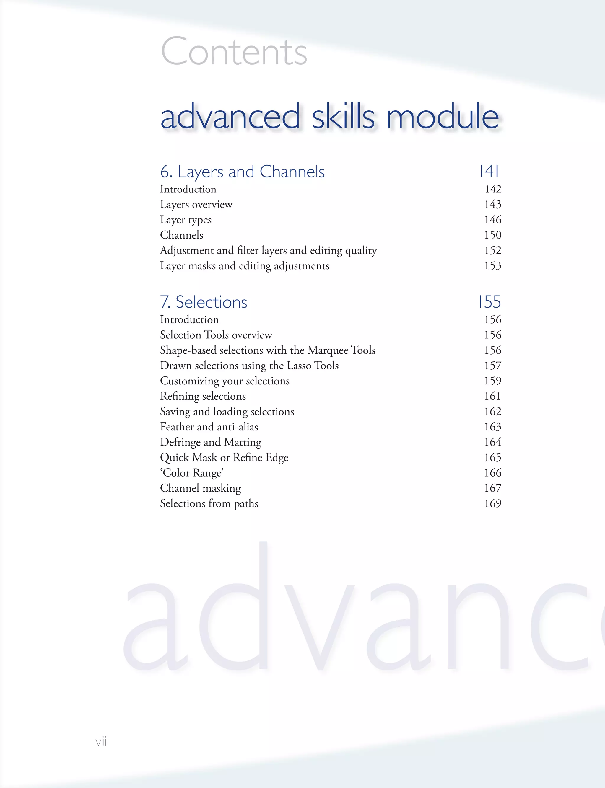 Contents
       advanced skills module
       6. Layers and Channels                             141
       Introduction                                       142
       Layers overview                                    143
       Layer types                                        146
       Channels                                           150
       Adjustment and filter layers and editing quality   152
       Layer masks and editing adjustments                153


       7. Selections                                      155
       Introduction                                       156
       Selection Tools overview                           156
       Shape-based selections with the Marquee Tools      156
       Drawn selections using the Lasso Tools             157
       Customizing your selections                        159
       Refining selections                                161
       Saving and loading selections                      162
       Feather and anti-alias                             163
       Defringe and Matting                               164
       Quick Mask or Refine Edge                          165
       ‘Color Range’                                      166
       Channel masking                                    167
       Selections from paths                              169




viii
       advance
 