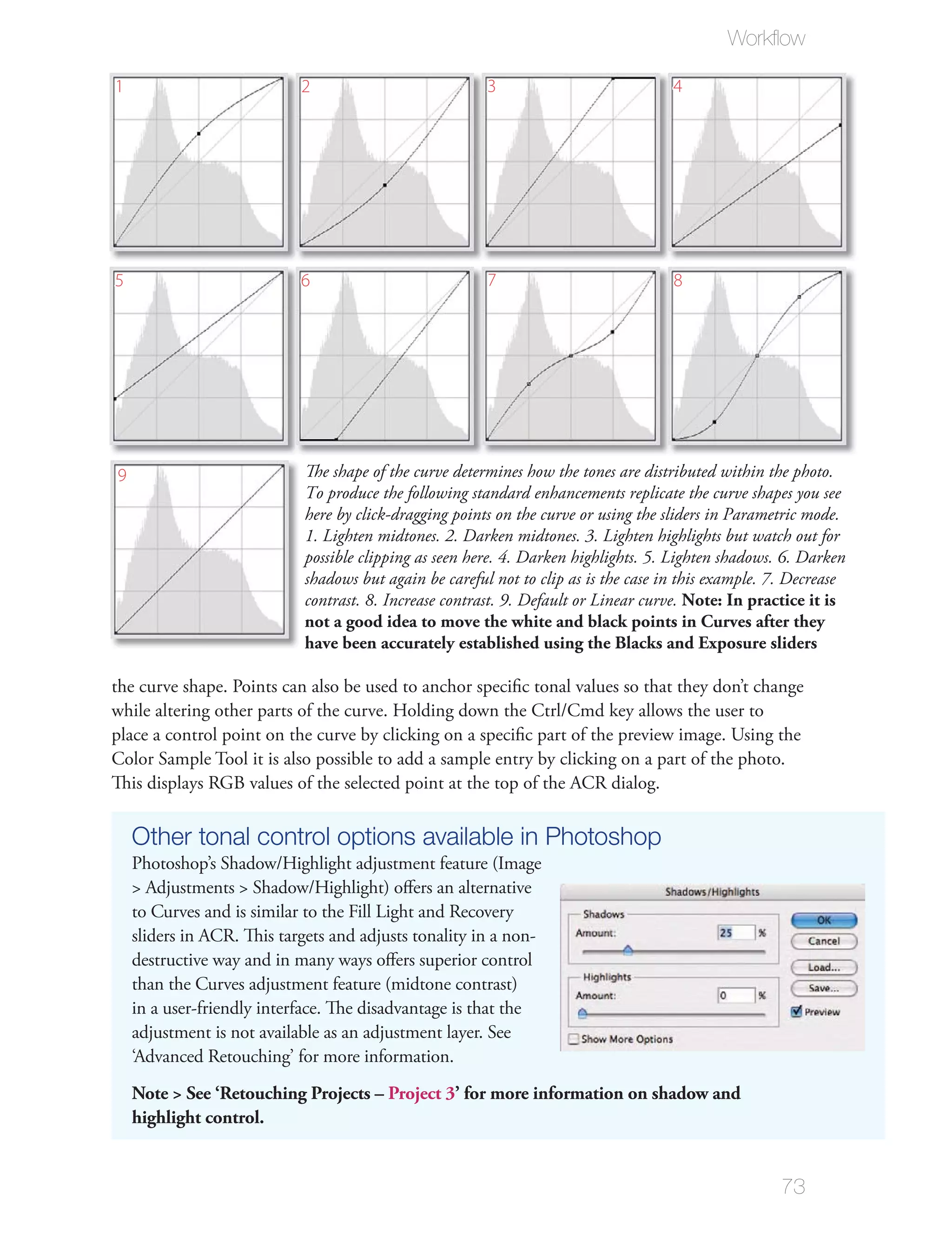 Workﬂow

1                           2                           3                            4




5                           6                           7                            8




9                           The shape of the curve determines how the tones are distributed within the photo.
                            To produce the following standard enhancements replicate the curve shapes you see
                            here by click-dragging points on the curve or using the sliders in Parametric mode.
                            1. Lighten midtones. 2. Darken midtones. 3. Lighten highlights but watch out for
                            possible clipping as seen here. 4. Darken highlights. 5. Lighten shadows. 6. Darken
                            shadows but again be careful not to clip as is the case in this example. 7. Decrease
                            contrast. 8. Increase contrast. 9. Default or Linear curve. Note: In practice it is
                            not a good idea to move the white and black points in Curves after they
                            have been accurately established using the Blacks and Exposure sliders

the curve shape. Points can also be used to anchor speciﬁc tonal values so that they don’t change
while altering other parts of the curve. Holding down the Ctrl/Cmd key allows the user to
place a control point on the curve by clicking on a speciﬁc part of the preview image. Using the
Color Sample Tool it is also possible to add a sample entry by clicking on a part of the photo.
This displays RGB values of the selected point at the top of the ACR dialog.

    Other tonal control options available in Photoshop
    Photoshop’s Shadow/Highlight adjustment feature (Image
    > Adjustments > Shadow/Highlight) oﬀers an alternative
    to Curves and is similar to the Fill Light and Recovery
    sliders in ACR. This targets and adjusts tonality in a non-
    destructive way and in many ways oﬀers superior control
    than the Curves adjustment feature (midtone contrast)
    in a user-friendly interface. The disadvantage is that the
    adjustment is not available as an adjustment layer. See
    ‘Advanced Retouching’ for more information.
    Note > See ‘Retouching Projects – Project 3’ for more information on shadow and
    highlight control.


                                                                                                      73
 