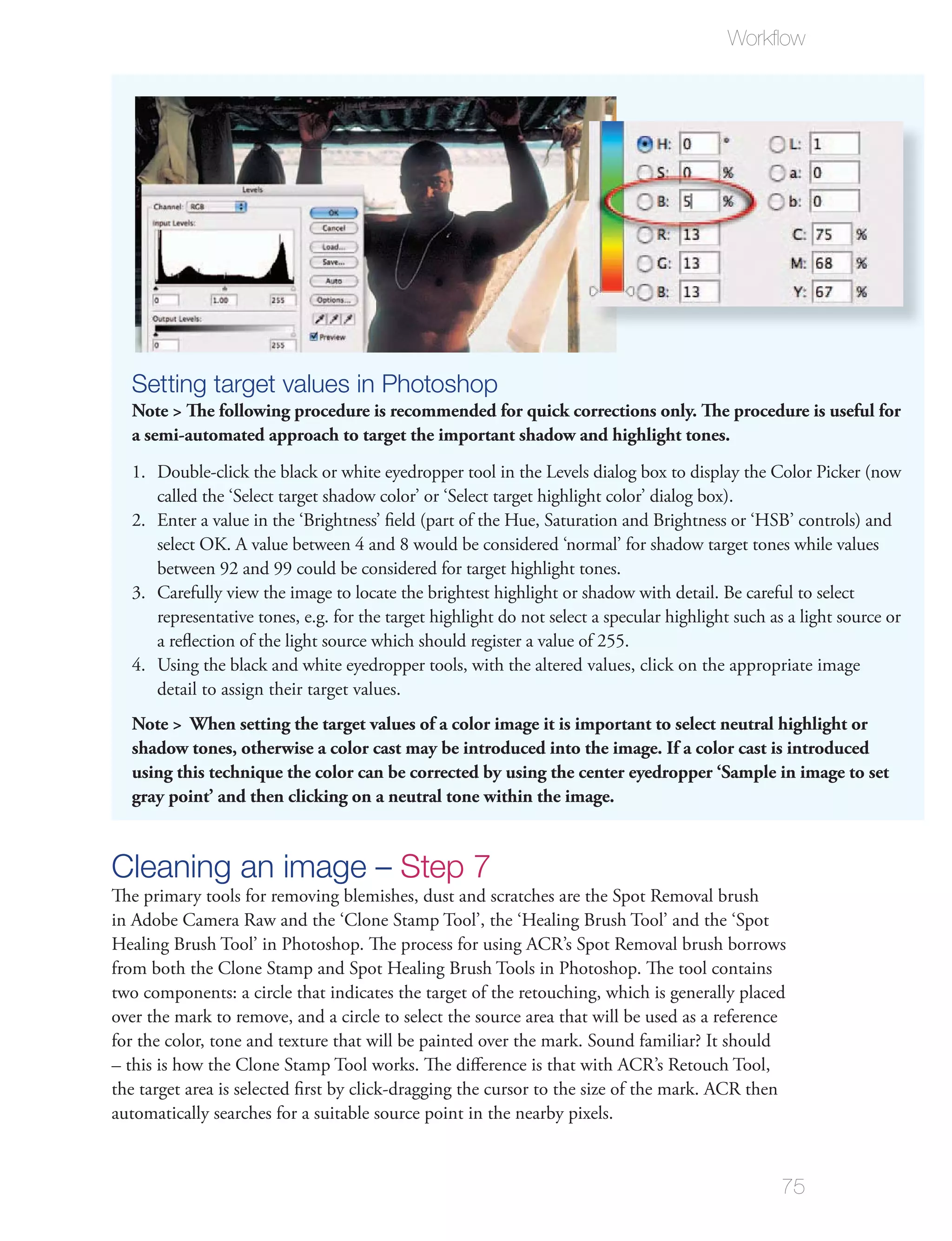 Workﬂow




  Setting target values in Photoshop
  Note > The following procedure is recommended for quick corrections only. The procedure is useful for
  a semi-automated approach to target the important shadow and highlight tones.
  1. Double-click the black or white eyedropper tool in the Levels dialog box to display the Color Picker (now
     called the ‘Select target shadow color’ or ‘Select target highlight color’ dialog box).
  2. Enter a value in the ‘Brightness’ ﬁeld (part of the Hue, Saturation and Brightness or ‘HSB’ controls) and
     select OK. A value between 4 and 8 would be considered ‘normal’ for shadow target tones while values
     between 92 and 99 could be considered for target highlight tones.
  3. Carefully view the image to locate the brightest highlight or shadow with detail. Be careful to select
     representative tones, e.g. for the target highlight do not select a specular highlight such as a light source or
     a reﬂection of the light source which should register a value of 255.
  4. Using the black and white eyedropper tools, with the altered values, click on the appropriate image
     detail to assign their target values.
  Note > When setting the target values of a color image it is important to select neutral highlight or
  shadow tones, otherwise a color cast may be introduced into the image. If a color cast is introduced
  using this technique the color can be corrected by using the center eyedropper ‘Sample in image to set
  gray point’ and then clicking on a neutral tone within the image.



Cleaning an image – Step 7
The primary tools for removing blemishes, dust and scratches are the Spot Removal brush
in Adobe Camera Raw and the ‘Clone Stamp Tool’, the ‘Healing Brush Tool’ and the ‘Spot
Healing Brush Tool’ in Photoshop. The process for using ACR’s Spot Removal brush borrows
from both the Clone Stamp and Spot Healing Brush Tools in Photoshop. The tool contains
two components: a circle that indicates the target of the retouching, which is generally placed
over the mark to remove, and a circle to select the source area that will be used as a reference
for the color, tone and texture that will be painted over the mark. Sound familiar? It should
– this is how the Clone Stamp Tool works. The diﬀerence is that with ACR’s Retouch Tool,
the target area is selected ﬁrst by click-dragging the cursor to the size of the mark. ACR then
automatically searches for a suitable source point in the nearby pixels.


                                                                                                   75
 
