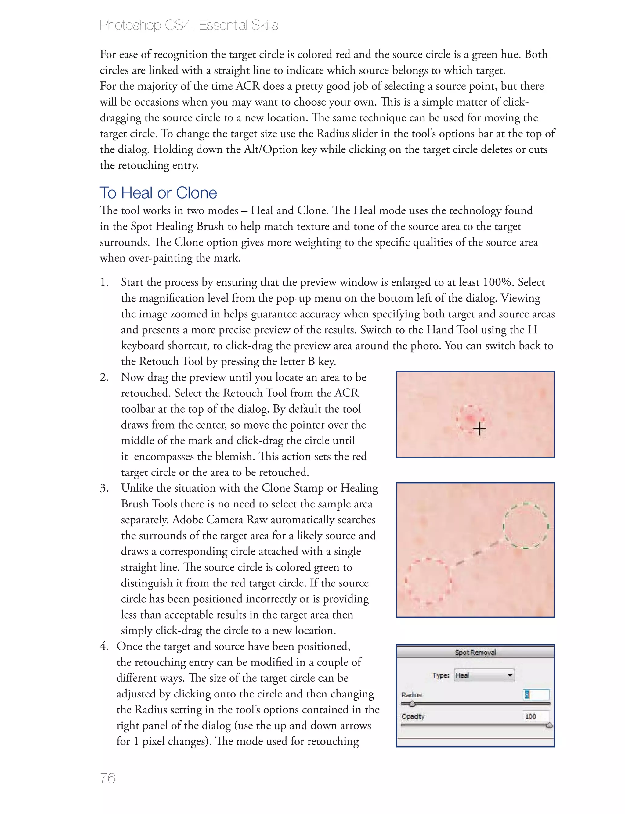 Photoshop CS4: Essential Skills

For ease of recognition the target circle is colored red and the source circle is a green hue. Both
circles are linked with a straight line to indicate which source belongs to which target.
For the majority of the time ACR does a pretty good job of selecting a source point, but there
will be occasions when you may want to choose your own. This is a simple matter of click-
dragging the source circle to a new location. The same technique can be used for moving the
target circle. To change the target size use the Radius slider in the tool’s options bar at the top of
the dialog. Holding down the Alt/Option key while clicking on the target circle deletes or cuts
the retouching entry.

To Heal or Clone
The tool works in two modes – Heal and Clone. The Heal mode uses the technology found
in the Spot Healing Brush to help match texture and tone of the source area to the target
surrounds. The Clone option gives more weighting to the speciﬁc qualities of the source area
when over-painting the mark.
1. Start the process by ensuring that the preview window is enlarged to at least 100%. Select
    the magniﬁcation level from the pop-up menu on the bottom left of the dialog. Viewing
    the image zoomed in helps guarantee accuracy when specifying both target and source areas
    and presents a more precise preview of the results. Switch to the Hand Tool using the H
    keyboard shortcut, to click-drag the preview area around the photo. You can switch back to
    the Retouch Tool by pressing the letter B key.
2. Now drag the preview until you locate an area to be
    retouched. Select the Retouch Tool from the ACR
    toolbar at the top of the dialog. By default the tool
    draws from the center, so move the pointer over the
    middle of the mark and click-drag the circle until
    it encompasses the blemish. This action sets the red
    target circle or the area to be retouched.
3. Unlike the situation with the Clone Stamp or Healing
    Brush Tools there is no need to select the sample area
    separately. Adobe Camera Raw automatically searches
    the surrounds of the target area for a likely source and
    draws a corresponding circle attached with a single
    straight line. The source circle is colored green to
    distinguish it from the red target circle. If the source
    circle has been positioned incorrectly or is providing
    less than acceptable results in the target area then
    simply click-drag the circle to a new location.
4. Once the target and source have been positioned,
   the retouching entry can be modiﬁed in a couple of
   diﬀerent ways. The size of the target circle can be
   adjusted by clicking onto the circle and then changing
   the Radius setting in the tool’s options contained in the
   right panel of the dialog (use the up and down arrows
   for 1 pixel changes). The mode used for retouching


76
 