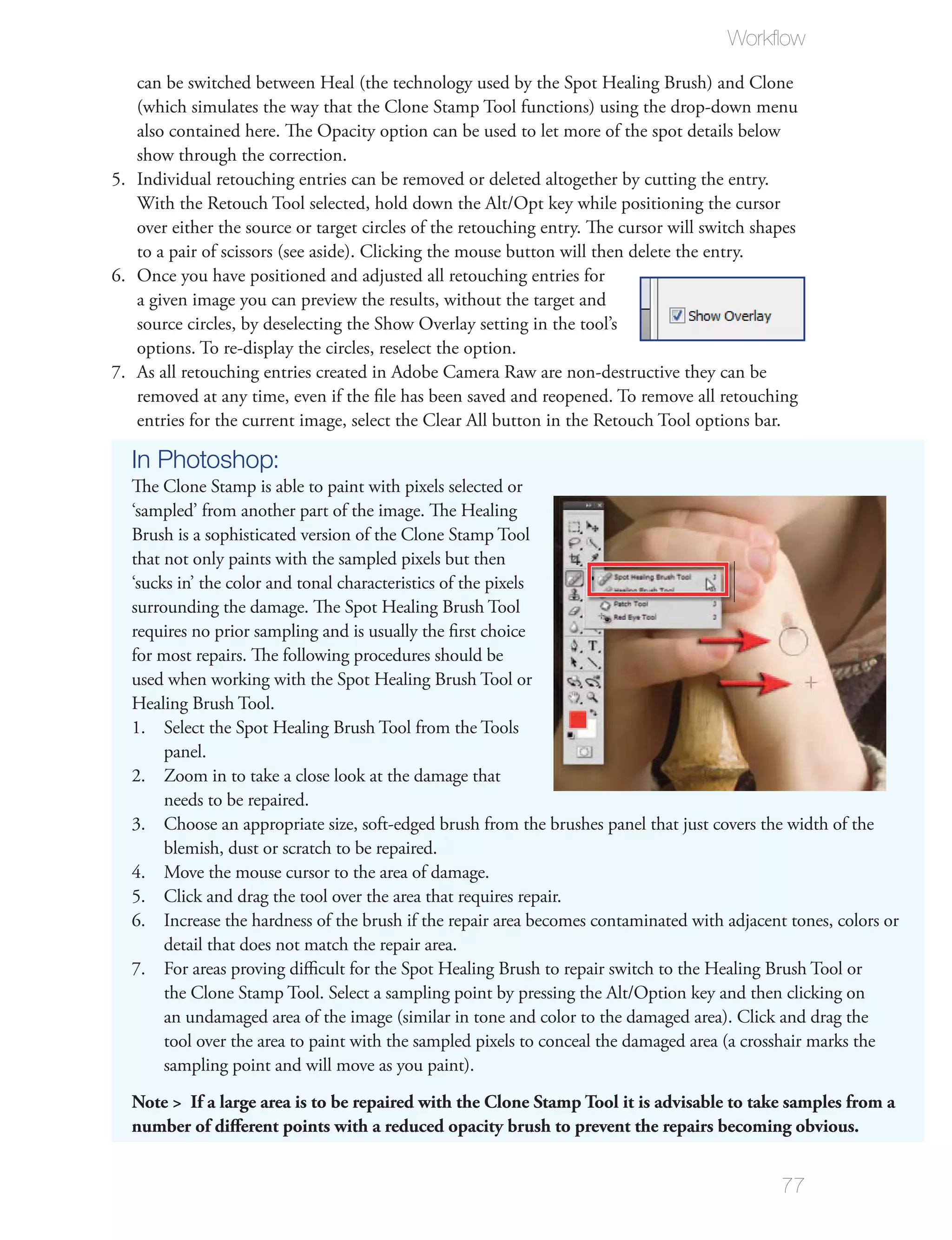 Workﬂow

   can be switched between Heal (the technology used by the Spot Healing Brush) and Clone
   (which simulates the way that the Clone Stamp Tool functions) using the drop-down menu
   also contained here. The Opacity option can be used to let more of the spot details below
   show through the correction.
5. Individual retouching entries can be removed or deleted altogether by cutting the entry.
   With the Retouch Tool selected, hold down the Alt/Opt key while positioning the cursor
   over either the source or target circles of the retouching entry. The cursor will switch shapes
   to a pair of scissors (see aside). Clicking the mouse button will then delete the entry.
6. Once you have positioned and adjusted all retouching entries for
   a given image you can preview the results, without the target and
   source circles, by deselecting the Show Overlay setting in the tool’s
   options. To re-display the circles, reselect the option.
7. As all retouching entries created in Adobe Camera Raw are non-destructive they can be
   removed at any time, even if the ﬁle has been saved and reopened. To remove all retouching
   entries for the current image, select the Clear All button in the Retouch Tool options bar.

  In Photoshop:
  The Clone Stamp is able to paint with pixels selected or
  ‘sampled’ from another part of the image. The Healing
  Brush is a sophisticated version of the Clone Stamp Tool
  that not only paints with the sampled pixels but then
  ‘sucks in’ the color and tonal characteristics of the pixels
  surrounding the damage. The Spot Healing Brush Tool
  requires no prior sampling and is usually the ﬁrst choice
  for most repairs. The following procedures should be
  used when working with the Spot Healing Brush Tool or
  Healing Brush Tool.
  1. Select the Spot Healing Brush Tool from the Tools
       panel.
  2. Zoom in to take a close look at the damage that
       needs to be repaired.
  3. Choose an appropriate size, soft-edged brush from the brushes panel that just covers the width of the
       blemish, dust or scratch to be repaired.
  4. Move the mouse cursor to the area of damage.
  5. Click and drag the tool over the area that requires repair.
  6. Increase the hardness of the brush if the repair area becomes contaminated with adjacent tones, colors or
       detail that does not match the repair area.
  7. For areas proving diﬃcult for the Spot Healing Brush to repair switch to the Healing Brush Tool or
       the Clone Stamp Tool. Select a sampling point by pressing the Alt/Option key and then clicking on
       an undamaged area of the image (similar in tone and color to the damaged area). Click and drag the
       tool over the area to paint with the sampled pixels to conceal the damaged area (a crosshair marks the
       sampling point and will move as you paint).
  Note > If a large area is to be repaired with the Clone Stamp Tool it is advisable to take samples from a
  number of diﬀerent points with a reduced opacity brush to prevent the repairs becoming obvious.


                                                                                               77
 