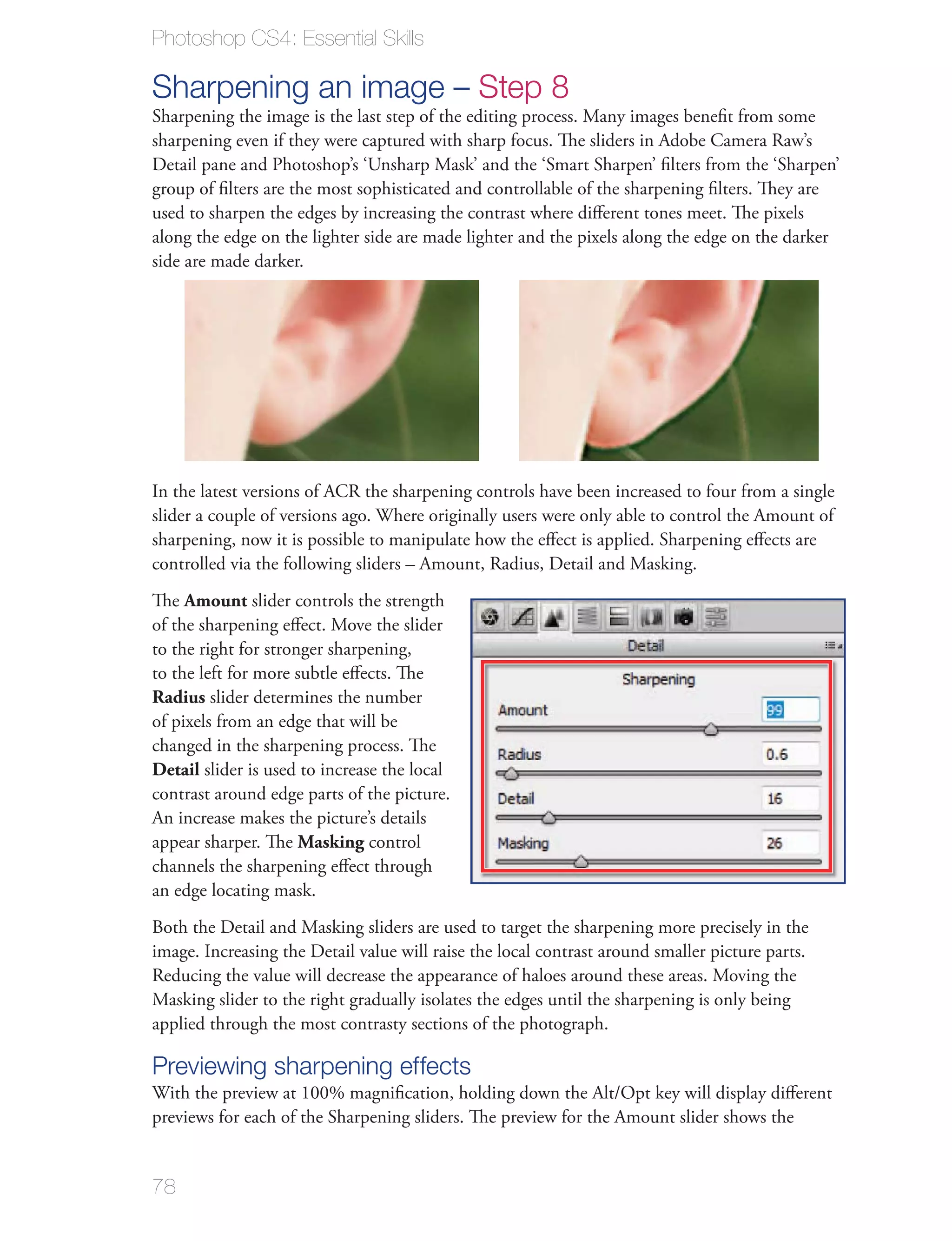 Photoshop CS4: Essential Skills

Sharpening an image – Step 8
Sharpening the image is the last step of the editing process. Many images beneﬁt from some
sharpening even if they were captured with sharp focus. The sliders in Adobe Camera Raw’s
Detail pane and Photoshop’s ‘Unsharp Mask’ and the ‘Smart Sharpen’ ﬁlters from the ‘Sharpen’
group of ﬁlters are the most sophisticated and controllable of the sharpening ﬁlters. They are
used to sharpen the edges by increasing the contrast where diﬀerent tones meet. The pixels
along the edge on the lighter side are made lighter and the pixels along the edge on the darker
side are made darker.




In the latest versions of ACR the sharpening controls have been increased to four from a single
slider a couple of versions ago. Where originally users were only able to control the Amount of
sharpening, now it is possible to manipulate how the eﬀect is applied. Sharpening eﬀects are
controlled via the following sliders – Amount, Radius, Detail and Masking.
The Amount slider controls the strength
of the sharpening eﬀect. Move the slider
to the right for stronger sharpening,
to the left for more subtle eﬀects. The
Radius slider determines the number
of pixels from an edge that will be
changed in the sharpening process. The
Detail slider is used to increase the local
contrast around edge parts of the picture.
An increase makes the picture’s details
appear sharper. The Masking control
channels the sharpening eﬀect through
an edge locating mask.
Both the Detail and Masking sliders are used to target the sharpening more precisely in the
image. Increasing the Detail value will raise the local contrast around smaller picture parts.
Reducing the value will decrease the appearance of haloes around these areas. Moving the
Masking slider to the right gradually isolates the edges until the sharpening is only being
applied through the most contrasty sections of the photograph.

Previewing sharpening effects
With the preview at 100% magniﬁcation, holding down the Alt/Opt key will display diﬀerent
previews for each of the Sharpening sliders. The preview for the Amount slider shows the


78
 