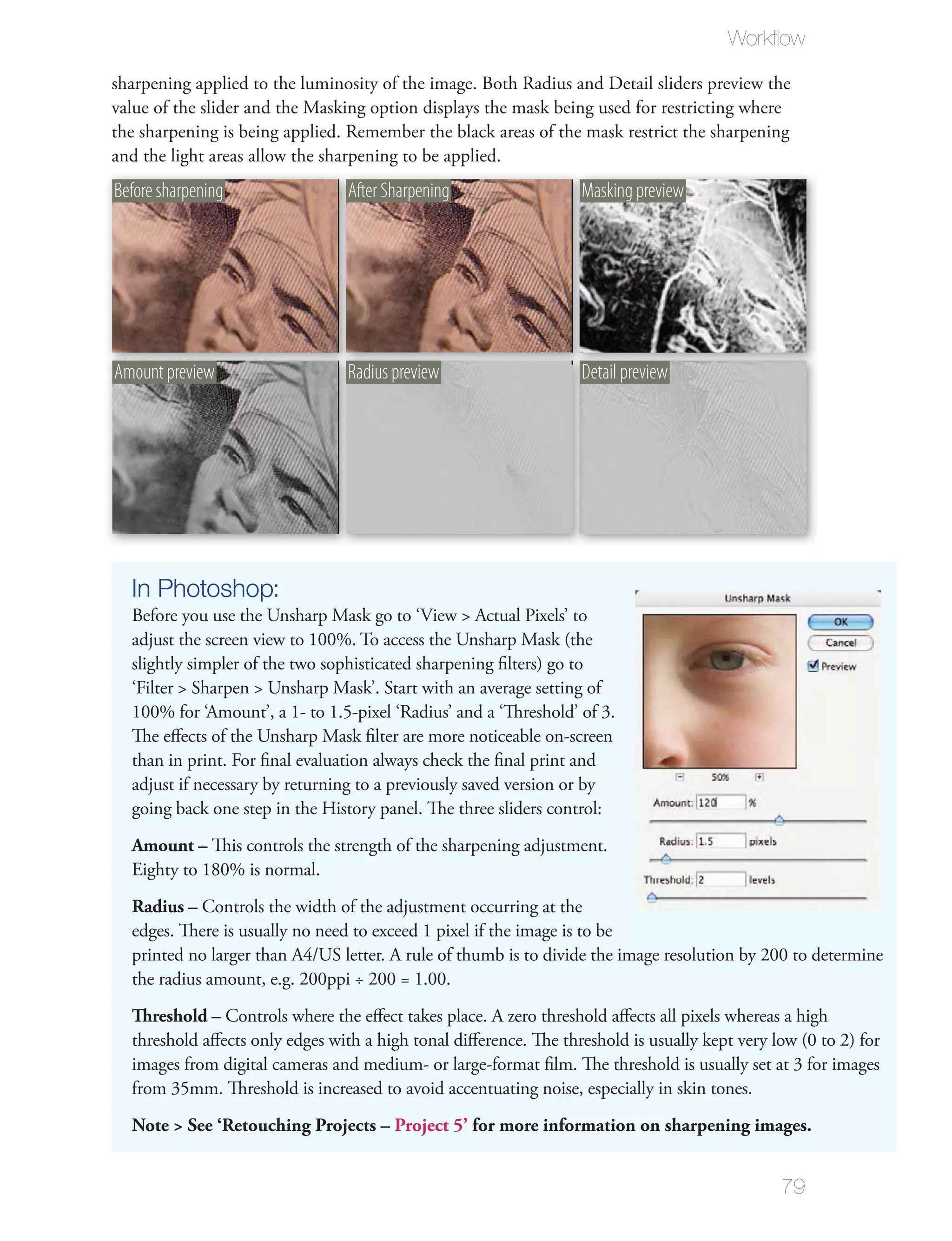 Workﬂow

sharpening applied to the luminosity of the image. Both Radius and Detail sliders preview the
value of the slider and the Masking option displays the mask being used for restricting where
the sharpening is being applied. Remember the black areas of the mask restrict the sharpening
and the light areas allow the sharpening to be applied.
Before sharpening                After Sharpening                 Masking preview




Amount preview                   Radius preview                   Detail preview




  In Photoshop:
  Before you use the Unsharp Mask go to ‘View > Actual Pixels’ to
  adjust the screen view to 100%. To access the Unsharp Mask (the
  slightly simpler of the two sophisticated sharpening ﬁlters) go to
  ‘Filter > Sharpen > Unsharp Mask’. Start with an average setting of
  100% for ‘Amount’, a 1- to 1.5-pixel ‘Radius’ and a ‘Threshold’ of 3.
  The eﬀects of the Unsharp Mask ﬁlter are more noticeable on-screen
  than in print. For ﬁnal evaluation always check the ﬁnal print and
  adjust if necessary by returning to a previously saved version or by
  going back one step in the History panel. The three sliders control:
  Amount – This controls the strength of the sharpening adjustment.
  Eighty to 180% is normal.
  Radius – Controls the width of the adjustment occurring at the
  edges. There is usually no need to exceed 1 pixel if the image is to be
  printed no larger than A4/US letter. A rule of thumb is to divide the image resolution by 200 to determine
  the radius amount, e.g. 200ppi ÷ 200 = 1.00.
  Threshold – Controls where the eﬀect takes place. A zero threshold aﬀects all pixels whereas a high
  threshold aﬀects only edges with a high tonal diﬀerence. The threshold is usually kept very low (0 to 2) for
  images from digital cameras and medium- or large-format ﬁlm. The threshold is usually set at 3 for images
  from 35mm. Threshold is increased to avoid accentuating noise, especially in skin tones.
  Note > See ‘Retouching Projects – Project 5’ for more information on sharpening images.


                                                                                               79
 