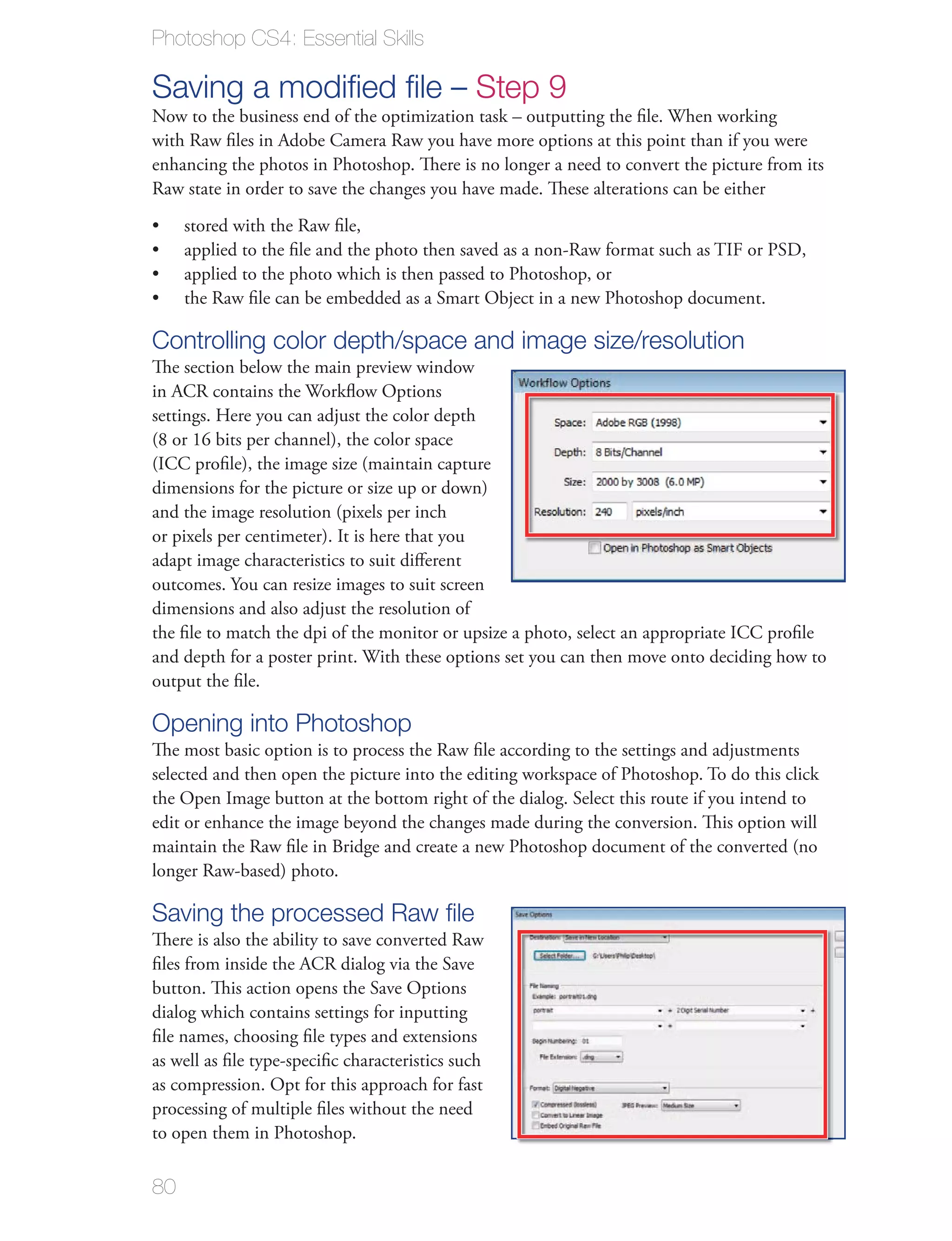 Photoshop CS4: Essential Skills

Saving a modiﬁed ﬁle – Step 9
Now to the business end of the optimization task – outputting the ﬁle. When working
with Raw ﬁles in Adobe Camera Raw you have more options at this point than if you were
enhancing the photos in Photoshop. There is no longer a need to convert the picture from its
Raw state in order to save the changes you have made. These alterations can be either
     stored with the Raw ﬁle,
     applied to the ﬁle and the photo then saved as a non-Raw format such as TIF or PSD,
     applied to the photo which is then passed to Photoshop, or
     the Raw ﬁle can be embedded as a Smart Object in a new Photoshop document.

Controlling color depth/space and image size/resolution
The section below the main preview window
in ACR contains the Workﬂow Options
settings. Here you can adjust the color depth
(8 or 16 bits per channel), the color space
(ICC proﬁle), the image size (maintain capture
dimensions for the picture or size up or down)
and the image resolution (pixels per inch
or pixels per centimeter). It is here that you
adapt image characteristics to suit diﬀerent
outcomes. You can resize images to suit screen
dimensions and also adjust the resolution of
the ﬁle to match the dpi of the monitor or upsize a photo, select an appropriate ICC proﬁle
and depth for a poster print. With these options set you can then move onto deciding how to
output the ﬁle.

Opening into Photoshop
The most basic option is to process the Raw ﬁle according to the settings and adjustments
selected and then open the picture into the editing workspace of Photoshop. To do this click
the Open Image button at the bottom right of the dialog. Select this route if you intend to
edit or enhance the image beyond the changes made during the conversion. This option will
maintain the Raw ﬁle in Bridge and create a new Photoshop document of the converted (no
longer Raw-based) photo.

Saving the processed Raw ﬁle
There is also the ability to save converted Raw
ﬁles from inside the ACR dialog via the Save
button. This action opens the Save Options
dialog which contains settings for inputting
ﬁle names, choosing ﬁle types and extensions
as well as ﬁle type-speciﬁc characteristics such
as compression. Opt for this approach for fast
processing of multiple ﬁles without the need
to open them in Photoshop.

80
 