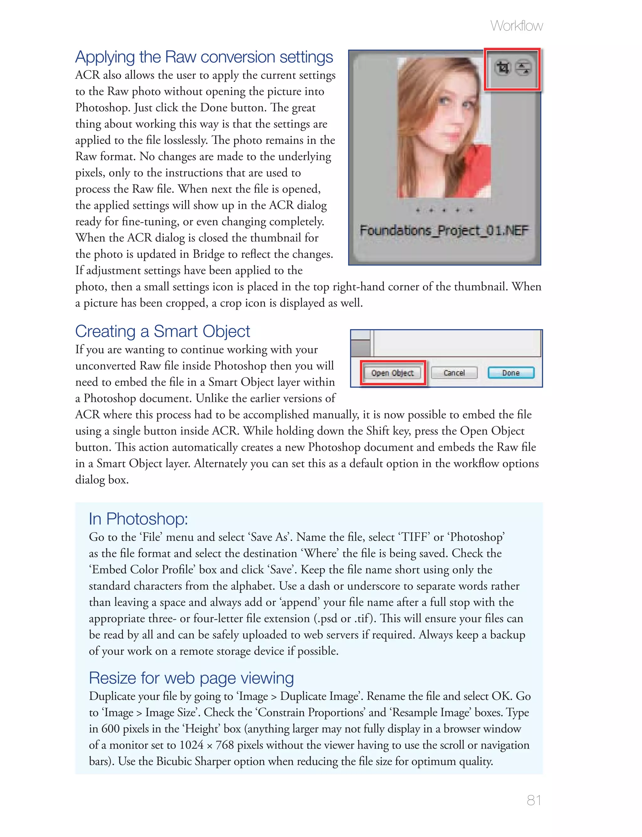 Workﬂow

Applying the Raw conversion settings
ACR also allows the user to apply the current settings
to the Raw photo without opening the picture into
Photoshop. Just click the Done button. The great
thing about working this way is that the settings are
applied to the ﬁle losslessly. The photo remains in the
Raw format. No changes are made to the underlying
pixels, only to the instructions that are used to
process the Raw ﬁle. When next the ﬁle is opened,
the applied settings will show up in the ACR dialog
ready for ﬁne-tuning, or even changing completely.
When the ACR dialog is closed the thumbnail for
the photo is updated in Bridge to reﬂect the changes.
If adjustment settings have been applied to the
photo, then a small settings icon is placed in the top right-hand corner of the thumbnail. When
a picture has been cropped, a crop icon is displayed as well.

Creating a Smart Object
If you are wanting to continue working with your
unconverted Raw ﬁle inside Photoshop then you will
need to embed the ﬁle in a Smart Object layer within
a Photoshop document. Unlike the earlier versions of
ACR where this process had to be accomplished manually, it is now possible to embed the ﬁle
using a single button inside ACR. While holding down the Shift key, press the Open Object
button. This action automatically creates a new Photoshop document and embeds the Raw ﬁle
in a Smart Object layer. Alternately you can set this as a default option in the workﬂow options
dialog box.


  In Photoshop:
  Go to the ‘File’ menu and select ‘Save As’. Name the ﬁle, select ‘TIFF’ or ‘Photoshop’
  as the ﬁle format and select the destination ‘Where’ the ﬁle is being saved. Check the
  ‘Embed Color Proﬁle’ box and click ‘Save’. Keep the ﬁle name short using only the
  standard characters from the alphabet. Use a dash or underscore to separate words rather
  than leaving a space and always add or ‘append’ your ﬁle name after a full stop with the
  appropriate three- or four-letter ﬁle extension (.psd or .tif ). This will ensure your ﬁles can
  be read by all and can be safely uploaded to web servers if required. Always keep a backup
  of your work on a remote storage device if possible.

  Resize for web page viewing
  Duplicate your ﬁle by going to ‘Image > Duplicate Image’. Rename the ﬁle and select OK. Go
  to ‘Image > Image Size’. Check the ‘Constrain Proportions’ and ‘Resample Image’ boxes. Type
  in 600 pixels in the ‘Height’ box (anything larger may not fully display in a browser window
  of a monitor set to 1024 × 768 pixels without the viewer having to use the scroll or navigation
  bars). Use the Bicubic Sharper option when reducing the ﬁle size for optimum quality.


                                                                                                    81
 