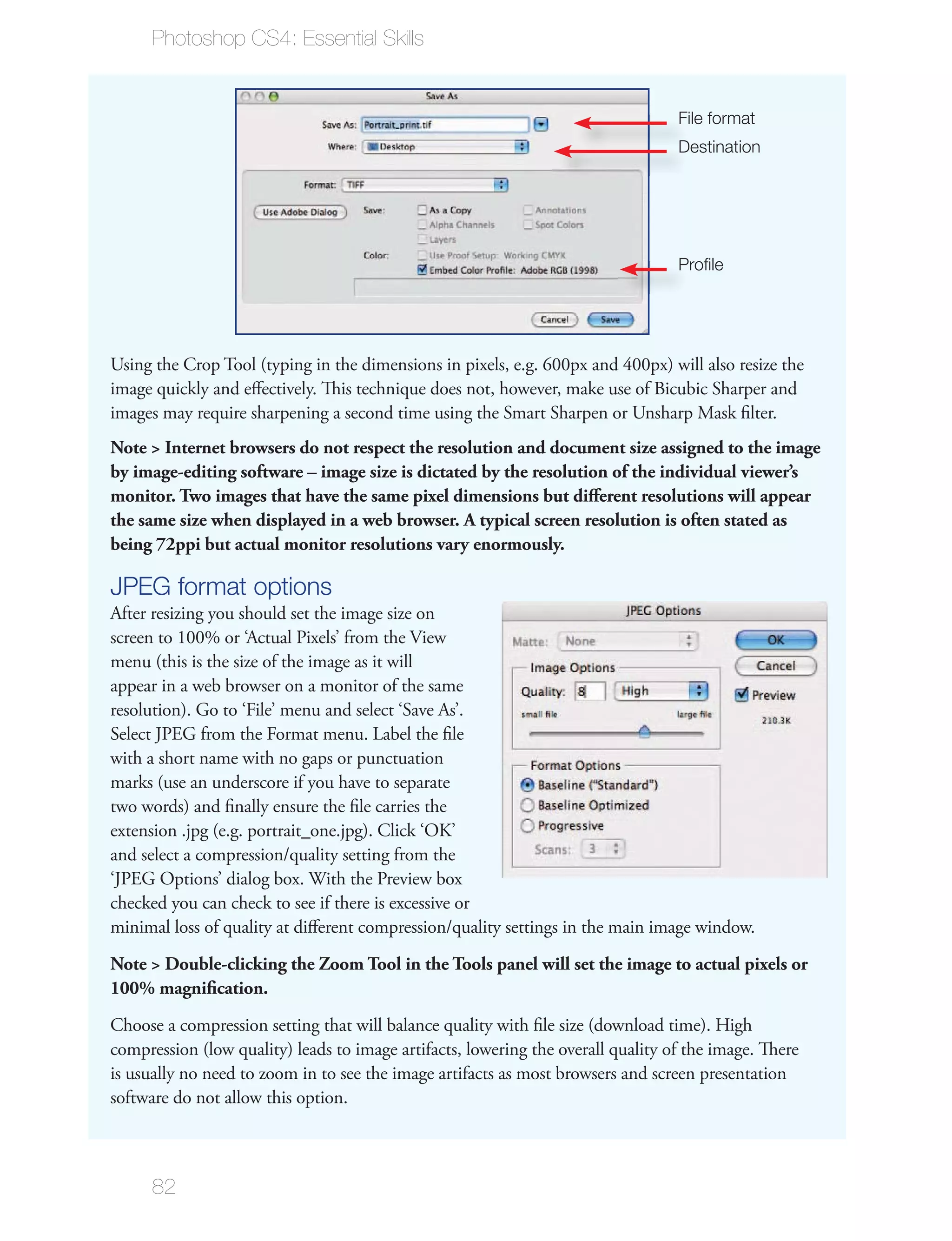 Photoshop CS4: Essential Skills


                                                                                  File format
                                                                                  Destination




                                                                                  Proﬁle




Using the Crop Tool (typing in the dimensions in pixels, e.g. 600px and 400px) will also resize the
image quickly and eﬀectively. This technique does not, however, make use of Bicubic Sharper and
images may require sharpening a second time using the Smart Sharpen or Unsharp Mask ﬁlter.
Note > Internet browsers do not respect the resolution and document size assigned to the image
by image-editing software – image size is dictated by the resolution of the individual viewer’s
monitor. Two images that have the same pixel dimensions but diﬀerent resolutions will appear
the same size when displayed in a web browser. A typical screen resolution is often stated as
being 72ppi but actual monitor resolutions vary enormously.

JPEG format options
After resizing you should set the image size on
screen to 100% or ‘Actual Pixels’ from the View
menu (this is the size of the image as it will
appear in a web browser on a monitor of the same
resolution). Go to ‘File’ menu and select ‘Save As’.
Select JPEG from the Format menu. Label the ﬁle
with a short name with no gaps or punctuation
marks (use an underscore if you have to separate
two words) and ﬁnally ensure the ﬁle carries the
extension .jpg (e.g. portrait_one.jpg). Click ‘OK’
and select a compression/quality setting from the
‘JPEG Options’ dialog box. With the Preview box
checked you can check to see if there is excessive or
minimal loss of quality at diﬀerent compression/quality settings in the main image window.
Note > Double-clicking the Zoom Tool in the Tools panel will set the image to actual pixels or
100% magniﬁcation.
Choose a compression setting that will balance quality with ﬁle size (download time). High
compression (low quality) leads to image artifacts, lowering the overall quality of the image. There
is usually no need to zoom in to see the image artifacts as most browsers and screen presentation
software do not allow this option.



      82
 