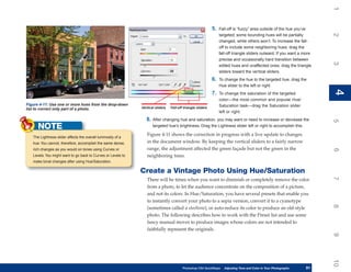 1
                                                                                                             5.   Fall-off is “fuzzy” area outside of the hue you’ve




                                                                                                                                                                          2
                                                                                                                  targeted; some bounding hues will be partially
                                                                                                                  changed, while others won’t. To increase the fall-
                                                                                                                  off to include some neighboring hues, drag the
                                                                                                                  fall-off triangle sliders outward. If you want a more
                                                                                                                  precise and occasionally hard transition between




                                                                                                                                                                          3
                                                                                                                  edited hues and unaffected ones, drag the triangle
                                                                                                                  sliders toward the vertical sliders.
                                                                                                             6.   To change the hue to the targeted hue, drag the
                                                                                                                  Hue slider to the left or right.




                                                                                                                                                                          4
                                                                                                                                                                          4
                                                                                                             7.   To change the saturation of the targeted
                                                                                                                  color—the most common and popular Hue/
Figure 4-11: Use one or more hues from the drop-down                                                              Saturation task—drag the Saturation slider
list to correct only part of a photo.                         Vertical sliders   Fall-off triangle sliders
                                                                                                                  left or right.
                                                                 8. After changing hue and saturation, you may want or need to increase or decrease the




                                                                                                                                                                          5
      NOTE                                                           targeted hue’s brightness. Drag the Lightness slider left or right to accomplish this.

                                                                 Figure 4-11 shows the correction in progress with a live update to changes
   The Lightness slider affects the overall luminosity of a
   hue. You cannot, therefore, accomplish the same dense,        in the document window. By keeping the vertical sliders to a fairly narrow
   rich changes as you would on tones using Curves or            range, the adjustment affected the green façade but not the green in the




                                                                                                                                                                          6
   Levels. You might want to go back to Curves or Levels to      neighboring trees.
   make tonal changes after using Hue/Saturation.

                                                              Create a Vintage Photo Using Hue/Saturation




                                                                                                                                                                          7
                                                                 There will be times when you want to diminish or completely remove the color
                                                                 from a photo, to let the audience concentrate on the composition of a picture,
                                                                 and not its colors. In Hue/Saturation, you have several presets that enable you
                                                                 to instantly convert your photo to a sepia version, convert it to a cyanotype




                                                                                                                                                                          8
                                                                 (sometimes called a steeltone), or auto-reduce its color to produce an old-style
                                                                 photo. The following describes how to work with the Preset list and use some
                                                                 fancy manual moves to produce images whose colors are not intended to
                                                                 faithfully represent the originals.




                                                                                                                                                                          9
                                                                                                                                                                          10
                                                                                         Photoshop CS4 QuickSteps    Adjusting Tone and Color in Your Photographs
                                                                                                                      PC QuickSteps     Getting to Know Your PC     91
                                                                                                                                                                     91
 
