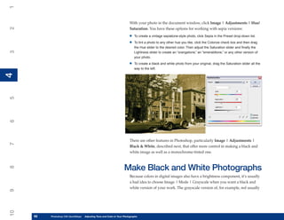 1

                                                                         With your photo in the document window, click Image | Adjustments | Hue/
2


                                                                         Saturation. You have these options for working with sepia versions:

                                                                        •   To create a vintage sepiatone-style photo, click Sepia in the Preset drop-down list.

                                                                        •   To tint a photo to any other hue you like, click the Colorize check box and then drag
                                                                            the Hue slider to the desired color. Then adjust the Saturation slider and finally the
3




                                                                            Lightness slider to create an “orangetone,” an “emeraldtone,” or any other version of
                                                                            your photo.

                                                                        •   To create a black and white photo from your original, drag the Saturation slider all the
                                                                            way to the left.
4
4
5
6




                                                                         There are other features in Photoshop, particularly Image | Adjustments |
7




                                                                         Black & White, described next, that offer more control in making a black and
                                                                         white image as well as a monochrome-tinted one.



                                                                    Make Black and White Photographs
8




                                                                         Because colors in digital images also have a brightness component, it’s usually
                                                                         a bad idea to choose Image | Mode | Grayscale when you want a black and
                                                                         white version of your work. The grayscale version of, for example, red usually
9
10




     92
     92   Photoshop CS4 QuickStepsto Know Your PC and Color in Your Photographs
          PC QuickSteps    Getting   Adjusting Tone
 
