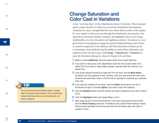 1

                                                                          Change Saturation and
2



                                                                          Color Cast in Variations
                                                                               A nice “one-stop shop” on the Adjustments menu is Variations. This command
                                                                               opens a large interface in which you can choose thumbnails that represent
3




                                                                               variations on colors, arranged like the color wheel shown earlier in the chapter.
                                                                               It’s very simple to click your way through the thumbnails, choosing the color
                                                                               opposites to neutralize shadow, midtone, and highlight areas in your image.
                                                                               Additionally, you have Saturation and Lightness controls—Variations is a very
4
4




                                                                               good feature for prepping an image for personal inkjet printing; what it lacks
                                                                               in controls compared to Color Balance and Hue/Saturation it makes up for
                                                                               in immediate visual feedback and the ability to control Hue, Saturation, and
                                                                               Lightness all in one fell swoop. Click Image | Adjustments | Variations to
5




                                                                               open the Variations dialog box, shown in Figure 4-14, and then:
                                                                              1. Begin by clicking Midtones, the tonal region where much visual detail lies.
                                                                              2. If you want to make gross color adjustments, leave the Fine–Coarse slider at its
                                                                                  default. But if you want to make subtle changes, drag the slider two notches or so
6




                                                                                  toward Fine.
                                                                              3. Look at the Original thumbnail at upper left. If it’s too blue, click the More Yellow
                                                                                  thumbnail, the color opposite of blue. Similarly, work your way around the other color
                                                                                  primaries and secondary colors—click the color’s opposite to neutralize any unwanted
7




                                                                                  color cast.
                                                                              4. If you want the midtones to be darker, click the Darker thumbnail on the row of
          TIP                                                                     thumbnails at right. Or choose Lighter if you want to open the midtones.
      You can click the same thumbnail to apply a “double                     5. Click the Shadows button and then perform the same operations as you did in Steps 3
8




      dose” of the same color correction. This is a particularly                  and 4.
      welcome technique when you’re previewing fine, not
                                                                              6. Click the Highlights button and repeat Steps 3 and 4.
      coarse, variations.
                                                                              7. After analyzing the Current Pick thumbnail, if the colors look good but are too faint,
                                                                                  click the Show Clipping check box. This feature puts a green-tinted overlay on areas
9




                                                                                  that are super-saturated and will look and print as a flat (really ugly) color with no
                                                                                  variation in tone.
10




     96
     96         Photoshop CS4 QuickStepsto Know Your PC and Color in Your Photographs
                PC QuickSteps    Getting   Adjusting Tone
 