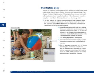 1

                                                                    Use Replace Color
2


                                                                         With all the examples in this chapter, it really helps if you know how to create
                                                                         a selection so that you’re not affecting areas you don’t want to change—see
                                                                         Chapter 5 and you’ll get more out of this chapter. However, you don’t need
                                                                         to be a selection wizard to use Replace Color. Follow these steps to see how
3




                                                                         to replace a color that is distinctly different from other image colors:
                                                                        1. The Quick Selection tool is perfect for stroking a selection in an area where there’s
                                                                            one, pronounced, clearly defined color, such as a stripe on a candy cane, beach
                                                                            ball, or garment. Drag the Magic Wand tool on the Tools panel to access the Quick
4
4




                                                                            Selection tool—it’s part of this nested tool group.
                                                                                                        2. Using the Quick Selection tool, stroke just a little over
                                                                                                            the area you want to define for color replacement. This
                                                                                                            is a “safety” step for precise editing, but not absolutely
                                                                                                            necessary to use Replace Color. If the entire area is
5




                                                                                                            not selected, click the Add To Selection button on the
                                                                                                            Options bar and then complete the selection.
                                                                                                        3. Click Image | Adjustments | Replace Color.
                                                                                                        4. Choose Localized Color Clusters only if you want to
6




                                                                                                            choose several different colors to replace with one
                                                                                                            new color.
                                                                                                        5. Click the eyedropper tool at the far left of the Replace
                                                                                                            Color dialog box, and then click inside the color
7




                                                                                                            area you selected in Step 2. If you elect not to use a
                                                                                                            selection to speed up your work, you might need now
                                                                                                            to click the Add To Sample eyedropper tool to select
                                                                                                            a broader range of sampled color to replace.
8
9
10




     98
     98   Photoshop CS4 QuickStepsto Know Your PC and Color in Your Photographs
          PC QuickSteps    Getting   Adjusting Tone
 