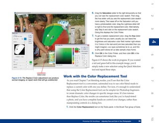 1
                                                                                            6.   Drag the Saturation slider to the right temporarily so that




                                                                                                                                                               2
                                                                                                 you can see the replacement color swatch. Then drag
                                                                                                 the Hue slider until you see the replacement color swatch
                                                                                                 more clearly. Then ease off on the Saturation until you
                                                                                                 have a photorealistic color; drag the Lightness slider left
                                                                                                 or right to fine-tune the replacement color. Alternatively,




                                                                                                                                                               3
                                                                                                 skip Step 6 and click on the replacement color swatch.
                                                                                                 Doing this displays the Color Picker.
                                                                                            7.   To get a realistic replacement color, drag the Hue slider
                                                                                                 to get the hue you want; usually you can leave the




                                                                                                                                                               4
                                                                                                 brightness and saturation color field marker right where




                                                                                                                                                               4
                                                                                                 it is. Colors in the real world are less saturated than you
                                                                                                 might imagine—our eyes sometimes lie to us, and this
                                                                                                 is why paint stores let us take sample chips home.
                                                                                            8.   Click OK in the Color Picker, and then click OK in the




                                                                                                                                                               5
                                                                                                 Replace Color dialog box.

                                                                                            Figure 4-15 shows the work in progress. If you wanted
                                                                                            a red and green ball in this example image, you’d
                                                                                            simply make a new selection using the Quick Selection




                                                                                                                                                               6
                                                                                            tool and repeat these steps.

                              Select area

Figure 4-15: The Replace Color adjustment can produce
                                                           Work with the Color Replacement Tool
surreal imagery, or repair work that will go undetected.    As you read Chapter 7 on blending modes, you’ll see that the Color




                                                                                                                                                               7
                                                            Replacement tool is a convenient, automated way to use color blend mode to
                                                            replace a current color with one you define. For now, it’s enough to understand
                                                            that using the Color Replacement tool can be simpler for Photoshop beginners
                                                            to create dramatic color changes in specific images areas. It’s less intense




                                                                                                                                                               8
                                                            than Replace Color, the results can sometimes look like you’ve hand-tinted
                                                            a photo, and you have complete hands-on control over changes, rather than
                                                            manipulating controls in a dialog box.




                                                                                                                                                               9
                                                            1. Click the Color Replacement tool on the Tools panel, in the Brush Tool group of tools.




                                                                                                                                                               10
                                                                               Photoshop CS4 QuickSteps   Adjusting Tone and Color in Your Photographs
                                                                                                           PC QuickSteps     Getting to Know Your PC     99
                                                                                                                                                          99
 