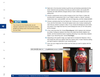 1

                                                                                2. Right-click in the document window to get the size and hardness parameters for the
2

                                                                                     brush. Scale the size according to the area you want to recolor, and usually 80%
                                                                                     Hardness will make definitive changes without a harsh, telltale edge around your
                                                                                     editing work.
                                                                                3. Choose a replacement color by either bringing up the Color Picker or, better still,
                                                                                     scouting down a replacement color in your image to make it a “natural,” subdued,
3




                                                                                     medium-tone color—press ALT/OPT, click over an image area, and then release ALT/OPT.
                                                                                4. Choose a sampling style from the Options bar; Continuous is usually the best choice.
           NOTE                                                                      If you click the Once button, the tool will replace colors only in areas containing the
      If you choose the Once Sampling style, you can                                 color that you clicked to sample in Step 3. If you choose the Background color button,
4
4




      resample a replacement color at any time by pressing                           only areas in the image that have the current background color (on the Tools panel)
      ALT/OPT and clicking a color in the document or by using                       will be changed.
      the Color Picker.                                                         5. In the Limits drop-down list, choose Discontiguous, which replaces color wherever
                                                                                     you stroke. Contiguous replaces only those color pixels that directly neighbor one
                                                                                     another, and this sometimes leads to splotchy retouching. If you need sharp, detailed
5




                                                                                     edges in your retouching work, choose Find Edges.
                                                                                6. Depending on the specific image, you might want to increase the Tolerance—this is
                                                                                     how closely the colors you replace match the original colors. A lower Tolerance setting
                                                                                     can lead to specks or splotches in your recoloring work.
6




                                                                                7. Zoom into your image and then stroke over the areas you want to replace with the
                                                                                     new color.
7
8
9
10




     100
     100         Photoshop CS4 QuickSteps to Adjusting Tone and Color in Your Photographs
                 PC QuickSteps    Getting    Know Your PC
 