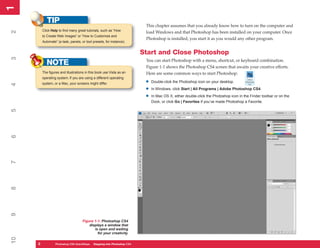1
1
            TIP
                                                                        This chapter assumes that you already know how to turn on the computer and
         Click Help to find many great tutorials, such as “How
2


                                                                        load Windows and that Photoshop has been installed on your computer. Once
         to Create Web Images” or “How to Customize and
                                                                        Photoshop is installed, you start it as you would any other program.
         Automate” (a task, panels, or tool presets, for instance).


                                                                       Start and Close Photoshop
3




                                                                        You can start Photoshop with a menu, shortcut, or keyboard combination.
            NOTE                                                        Figure 1-1 shows the Photoshop CS4 screen that awaits your creative efforts.
         The figures and illustrations in this book use Vista as an     Here are some common ways to start Photoshop:
         operating system. If you are using a different operating
         system, or a Mac, your screens might differ.                   •   Double-click the Photoshop icon on your desktop.
4




                                                                        •   In Windows, click Start | All Programs | Adobe Photoshop CS4.

                                                                        •   In Mac OS X, either double-click the Photoshop icon in the Finder toolbar or on the
                                                                            Dock, or click Go | Favorites if you’ve made Photoshop a Favorite.
5
6
7
8
9




                                     Figure 1-1: Photoshop CS4
                                         displays a window that
                                            is open and waiting
                                              for your creativity.
10




     2
     2           PC QuickSteps QuickSteps Know Your PC Photoshop CS4
                 Photoshop CS4   Getting to Stepping into
 