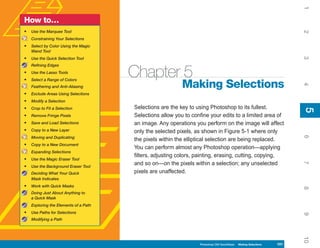 1
How to…
•   Use the Marquee Tool




                                                                                                                       2
    Constraining Your Selections
•   Select by Color Using the Magic
    Wand Tool




                                                                                                                       3
•   Use the Quick Selection Tool
    Refining Edges
•
•
    Use the Lasso Tools
    Select a Range of Colors
                                       Chapter 5
                                                           Making Selections




                                                                                                                       4
    Feathering and Anti-Aliasing
•   Exclude Areas Using Selections
•   Modify a Selection
•   Crop to Fit a Selection            Selections are the key to using Photoshop to its fullest.




                                                                                                                       5
                                                                                                                       5
•   Remove Fringe Pixels               Selections allow you to confine your edits to a limited area of
•   Save and Load Selections           an image. Any operations you perform on the image will affect
•   Copy to a New Layer                only the selected pixels, as shown in Figure 5-1 where only




                                                                                                                       6
    Moving and Duplicating
                                       the pixels within the elliptical selection are being replaced.
•   Copy to a New Document
                                       You can perform almost any Photoshop operation—applying
    Expanding Selections
                                       filters, adjusting colors, painting, erasing, cutting, copying,
•   Use the Magic Eraser Tool
                                       and so on—on the pixels within a selection; any unselected




                                                                                                                       7
•   Use the Background Eraser Tool
    Deciding What Your Quick           pixels are unaffected.
    Mask Indicates
•   Work with Quick Masks




                                                                                                                       8
    Doing Just About Anything to
    a Quick Mask
    Exploring the Elements of a Path
•   Use Paths for Selections




                                                                                                                       9
    Modifying a Path




                                                                                                                       10
                                                                  Photoshop CS4 QuickSteps   Making Selections   101
 