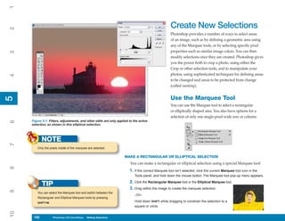 1

                                                                                                    Create New Selections
2



                                                                                                    Photoshop provides a number of ways to select areas
                                                                                                    of an image, such as by defining a geometric area using
                                                                                                    any of the Marquee tools, or by selecting specific pixel
                                                                                                    properties such as similar image colors. You can then
3




                                                                                                    modify selections once they are created. Photoshop gives
                                                                                                    you the power both to crop a photo, using either the
                                                                                                    Crop or other selection tools, and to manipulate your
                                                                                                    photos, using sophisticated techniques for defining areas
4




                                                                                                    to be changed and areas to be protected from change
                                                                                                    (called masking).


                                                                                                    Use the Marquee Tool
5
5




                                                                                                    You can use the Marquee tool to select a rectangular
                                                                                                    or elliptically shaped area. You also have options for a
                                                                                                    selection of only one single-pixel-wide row or column.
     Figure 5-1: Filters, adjustments, and other edits are only applied to the active
6




     selection, as shown in this elliptical selection.



            NOTE
7




        Only the pixels inside of the marquee are selected.

                                                                     MAKE A RECTANGULAR OR ELLIPTICAL SELECTION
                                                                         You can make a rectangular or elliptical selection using a special Marquee tool:
8




                                                                        1. If the correct Marquee tool isn’t selected, click the current Marquee tool icon in the
                                                                            Tools panel, and hold down the mouse button. The Marquee tool pop-up menu appears.
                                                                        2. Click the Rectangular Marquee tool or the Elliptical Marquee tool.
            TIP
                                                                        3. Drag within the image to create the marquee selection.
9




         You can select the Marquee tool and switch between the
                                                                            –Or–
         Rectangular and Elliptical Marquee tools by pressing
         SHIFT+M.
                                                                            Hold down SHIFT while dragging to constrain the selection to a
                                                                            square or circle.
10




      102
      102           Photoshop CS4 QuickSteps to Making Selections
                    PC QuickSteps    Getting    Know Your PC
 