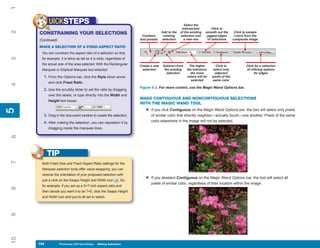 1
           UICKSTEPS                                                                                Select the
                                                                                                   intersection          Click to
2


     CONSTRAINING YOUR SELECTIONS                                                    Add to the   of the existing   smooth out the       Click to sample
                                                                        Contains      existing    selection and      jagged edges        colors from the
     (Continued)                                                      tool presets   selection      a new one         of selections     composite image

     MAKE A SELECTION OF A FIXED-ASPECT RATIO
      You can constrain the aspect ratio of a selection so that,
3




      for example, it is twice as tall as it is wide, regardless of
      the actual size of the area selected. With the Rectangular      Create a new    Subtract from     The higher        Click to              Click for a selection
      Marquee or Elliptical Marquee tool selected:                     selection       the existing   the tolerance,     select only            of refining options
                                                                                        selection        the more         adjacent                   for edges
       1. From the Options bar, click the Style down arrow                                            colors will be    pixels of the
                                                                                                         selected       same color
           and click Fixed Ratio.
4




                                                                      Figure 5-2: For more control, use the Magic Wand Options bar.
       2. Use the scrubby slider to set the ratio by dragging
           over the labels, or type directly into the Width and
                                                                      MAKE CONTIGUOUS AND NONCONTIGUOUS SELECTIONS
           Height text boxes.
                                                                      WITH THE MAGIC WAND TOOL
                                                                         •
5




                                                                             If you click Contiguous on the Magic Wand Options bar, the tool will select only pixels
5




       3. Drag in the document window to create the selection.               of similar color that directly neighbor—actually touch—one another. Pixels of the same
       4. After making the selection, you can reposition it by               color elsewhere in the image will not be selected.
           dragging inside the marquee lines.
6




           TIP
7




      Both Fixed Size and Fixed Aspect Ratio settings for the
      Marquee selection tools offer value-swapping: you can
      reverse the orientation of your proposed selection with
      just a click on the Swaps Height and Width icon         . So,      •   If you deselect Contiguous on the Magic Wand Options bar, the tool will select all
                                                                             pixels of similar color, regardless of their location within the image.
      for example, if you set up a 5×7-inch aspect ratio and
8




      then decide you want it to be 7×5, click the Swaps Height
      and Width icon and you’re all set to select.
9
10




     104
     104           Photoshop CS4 QuickSteps to Making Selections
                   PC QuickSteps    Getting    Know Your PC
 