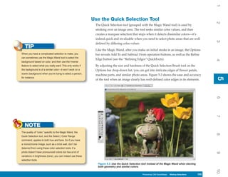 1
                                                             Use the Quick Selection Tool




                                                                                                                                                         2
                                                              The Quick Selection tool (grouped with the Magic Wand tool) is used by
                                                              stroking over an image area. The tool seeks similar color values, and then
                                                              creates a marquee selection that stops when it detects dissimilar colors—it’s
                                                              indeed quick and invaluable when you need to select photo areas that are well




                                                                                                                                                         3
                                                              defined by differing color values.
   TIP                                                        Like the Magic Wand, after you make an initial stroke in an image, the Options
When you have a complicated selection to make, you            bar reveals Add To and Subtract From operation buttons, as well as the Refine
can sometimes use the Magic Wand tool to select the
                                                              Edge button (see the “Refining Edges” QuickFacts).




                                                                                                                                                         4
background based on color, and then use the Inverse
feature to select what you really want. This only works if    By adjusting the size and hardness of the Quick Selection Brush tool on the
the background is of a similar color—it won’t work on a       Options bar drop-down list, you can get into intricate edges of flower petals,
scenic background when you’re trying to select a person,
                                                              machine parts, and similar photo areas. Figure 5-3 shows the ease and accuracy




                                                                                                                                                         5
for instance.




                                                                                                                                                         5
                                                              of the tool when an image clearly has well-defined color edges in its elements.




                                                                                                                                                         6
                                                                                                                                                         7
   NOTE
The quality of “color,” specific to the Magic Wand, the




                                                                                                                                                         8
Quick Selection tool, and the Select | Color Range
command, applies to both hue and tone. So if you have
a monochrome image, such as a brick wall, don’t be
deterred from using these color selection tools. If a
photo doesn’t have pronounced colors but has a lot of




                                                                                                                                                         9
variations in brightness (tone), you can indeed use these
selection tools.
                                                               Figure 5-3: Use the Quick Selection tool instead of the Magic Wand when electing
                                                               both geometry and similar colors.




                                                                                                                                                         10
                                                                                                   Photoshop CS4 QuickSteps Making Selections
                                                                                                     PC QuickSteps    Getting to Know Your PC     105
                                                                                                                                                   105
 