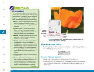 1

           QUICKFACTS
2



     REFINING EDGES
      The Refine Edge button appears whenever you’ve made a
      selection. When you click the button, the dialog box offers
      numerous controls for finessing the selection edge, but not
3




      the general shape of the selection itself. Your options are as
      follows, for adjusting the selection edge and previewing it:

       • Radius       Determines the extent from the existing
           selection edge at which the refining process
4




           occurs. Think of Radius as limiting or “choking” the
           refinement.

       • Contrast        Works in tandem with the Radius
           setting; if you use a high Radius, specify an                 Marquee
                                                                         selection
5




           accordingly high Contrast to remove noise from
5




           areas near the edge of the current selection.               Quick Mask
                                                                                                                      Mask
                                                                          Against
       • Smooth       Takes the irregularities, the tiny slopes
                                                                           Black                                      Against
           and sudden bends in the selection edge, and                                                                White
           simplifies the selection outline.
6




                                                                                      Figure 5-4: The Refine Edge dialog box contains extended options for
       • Feather      Creates a transition along the border                           working with selections and edges.
           of the selection to go from fully selected, to
           partially selected, to not selected (masked). This
           effect is similar to traditional darkroom feathering,
                                                                       Use the Lasso Tools
                                                                          Photoshop has three different Lasso tools: the Lasso tool, the Polygonal Lasso
7




           where photographers slightly blur image edges
           by waving a soft cloth or a physical feather along             tool, and the Magnetic Lasso tool.
           edges while the photographic paper is being
           exposed.

       • Contract/Expand         Makes the selection larger or
8




           smaller in size.
                                                                       SKETCH A FREEHAND SELECTION
       • Previews of selection        You have a number of
           ways to preview your selection refinement work,                You can make a freehand sketch of the outline of your selection:
           which is handy if you have a visually complex                  1. If the Lasso tool is not selected, click the current Lasso tool icon in the Tools panel,
9




           background outside of the selection. Figure 5-4                   and hold down the mouse button. The Lasso tool pop-up menu appears. Click the
           shows an example of a selection enclosed in                       Lasso tool.
                                                     Continued . . .
10




     106
     106          Photoshop CS4 QuickSteps to Making Selections
                  PC QuickSteps    Getting    Know Your PC
 