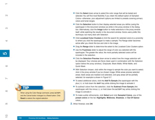 1

                                                                    • Click the Select down arrow to select the color range that will be tested and
2


                                                                      selected. You will find most flexibility if you retain the default option of Sampled
                                                                      Colors—otherwise, your adjustment options are limited to presets covering primary
                                                                      colors and tonal ranges.

                                                                    • Click the Selection button to then display selected areas you define (using the
                                                                      eyedropper in the document window) as white in the proxy window in the dialog
3




                                                                      box. Alternatively, click the Image button to make selections in the proxy window
                                                                      itself, while watching the results in the document window. Some users prefer this
                                                                      technique, but many stick with Selection.

                                                                    • Click Localized Color Clusters to limit the search for selected colors to a proximity
                                                                      to where you click the eyedropper to make a sample. The Range slider becomes
4




                                                                      active after you check this box and click in the image.

                                                                    • Drag the Range slider to determine the extent to the Localized Color Clusters option.
                                                                    • Use the Fuzziness slider to adjust the range of color you selected with the
                                                                      eyedropper. The greater the value, the more partially selected colors will be
5
5




                                                                      included in the selection.

                                                                    • Click the Selection Preview down arrow to select how the image selection will
                                                                      be displayed. Your choices are None (best used in combination with the Selection
                                                                      option below the proxy window), Grayscale, Black Matte, White Matte, and
6




                                                                      Quick Mask.

                                                                    • With Selection chosen, click within the image to sample the color you want to select;
                                                                      click in the proxy window if you’ve chosen Image. White areas preview selected
                                                                      areas, black areas are masked (not selected), and gray areas will be partially
                                                                      selected. An example is shown in Figure 5-7.
7




                                                                    • To select additional colors, click the Add To Sample (the eyedropper with the
                                                                      plus (+), or hold down the SHIFT key while clicking the image to activate it.

                                                                    • To subtract colors from the selection, click the Subtract From Sample (the
           TIP                                                        eyedropper with the minus (-), or hold down the ALT/OPT key while clicking the
8




                                                                      image to activate it.
      When using the Color Range command, press ALT/OPT,
      and the Cancel button changes to a Reset button. Click        • To make subtle refinements, click Select and click Sampled Colors, any of the
      Reset to restore the original selection.                        preset colors on the list, Highlights, Midtones, Shadows, or Out Of Gamut
                                                                      colors.
                                                                 2. When finished, click OK.
9
10




     110
     110         Photoshop CS4 QuickSteps to Making Selections
                 PC QuickSteps    Getting    Know Your PC
 