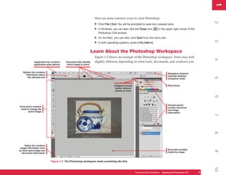 1
                                                                                                                                                                     1
                                                                   Here are some common ways to close Photoshop:




                                                                                                                                                                     2
                                                                   •   Click File | Exit. You will be prompted to save any unsaved work.

                                                                   •   In Windows, you can also click the Close icon          in the upper-right corner of the
                                                                       Photoshop CS4 window.
                                                                   •   On the Mac, you can also click Quit from the menu bar.




                                                                                                                                                                     3
                                                                   •   In both operating systems, press CTRL/CMD+Q.


                                                                  Learn About the Photoshop Workspace
                                                                   Figure 1-2 shows an example of the Photoshop workspace. Yours may look




                                                                                                                                                                     4
              Application bar contains   Document tabs identify    slightly different, depending on what tools, documents, and windows you
              application-wide options    which image is active


   Options bar contains
                                                                                                                                       Workplace Switcher
     information about
                                                                                                                                       switches between
       the selected tool




                                                                                                                                                                     5
                                                                                                                                       workplace views


                                                                                    Collapse to Icons                                  Panel Dock
                                                                                     button reduces
                                                                                     panels to icons




                                                                                                                                                                     6
                                                                                                                                       Docked panels
Tools panel contains                                                                                                                   contain resources
 tools to change the                                                                                                                   and image
        active image                                                                                                                   information




                                                                                                                                                                     7
                                                                                                                                                                     8
     Status bar contains
 image information such
as Zoom percentage and                                                                                                                 Document window




                                                                                                                                                                     9
  document information                                                                                                                 holds the image



                             Figure 1-2: The Photoshop workspace looks something like this.




                                                                                                                                                                     10
                                                                                                        Photoshop CS4 QuickSteps Stepping intoKnow Your PC
                                                                                                                    PC QuickSteps  Getting to Photoshop CS4      3
                                                                                                                                                                 3
 