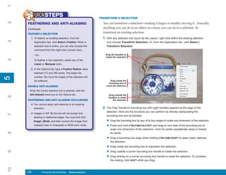 1
           UICKSTEPS                                               TRANSFORM A SELECTION
2


     FEATHERING AND ANTI-ALIASING                                    You can transform a selection—making it larger or smaller, moving it…basically,
     (Continued)                                                     anything you can do to an object on a layer, you can do to a selection. To
     FEATHER A SELECTION
                                                                     transform an existing selection:
       1. To feather an existing selection, from the                 1. With any selection tool (such as the Lasso), right-click within the existing selection
3




           Application bar, click Select | Feather. When a              and choose Transform Selection. Or, from the Application bar, click Select |
           selection tool is active, you can also access this           Transform Selection.
           command from the right-click context menu.

           –Or–                                                        Drag the handles to
                                                                       resize the selection
4




           To feather a new selection, select any of the
           Lasso or Marquee tools.

       2. In the Options bar, type a Feather Radius value
           between 0.2 and 250 pixels. The larger the
           number, the more the edges of the selection will
5
5




           be softened.                                                    Drag inside the
                                                                         bounding box to
     ENABLE ANTI-ALIASING                                               move the selection

      When the correct selection tool is selected, click the
      Anti-Aliased check box on the Options bar.                         Drag outside the
6




                                                                         handles to rotate
     FEATHERING AND ANTI-ALIASING EXCLUSIONS                                the selection

       • You cannot apply anti-aliasing to an existing
           selection.                                                2. The Free Transform bounding box with eight handles appears at the edge of the
                                                                        selection. Here are the functions you can perform by directly manipulating the
       • Images in GIF file format will not accept anti-
7




                                                                        bounding box and its handles:
           aliasing or feathered edges. You must first click
           Image | Mode, and then convert the image from                • Drag the bounding box by any of its four edges to scale one dimension of the selection.
           Indexed Color to Grayscale or RGB color mode.                • Press and hold CTRL/CMD+ALT/OPT and drag on one side of the bounding box to
                                                                           scale one dimension of the selection—from its center equilaterally away or toward
8




                                                                           its center.

                                                                        • Drag a bounding box edge while holding CTRL/CMD+SHIFT to skew (slant, italicize)
                                                                           the selection.

                                                                        • Drag inside the bounding box to reposition the selection.
                                                                        • Drag outside a corner bounding box handle to rotate the selection.
9




                                                                        • Drag directly on a corner bounding box handle to scale the selection. To constrain
                                                                           the scaling, hold SHIFT while you drag.
10




     112
     112           Photoshop CS4 QuickSteps to Making Selections
                   PC QuickSteps    Getting    Know Your PC
 