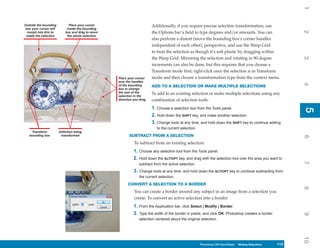 1
Outside the bounding          Place your cursor                         Additionally, if you require precise selection transformation, use
 box your cursor will        inside the bounding




                                                                                                                                                           2
  morph into this to        box and drag to move                        the Options bar’s field to type degrees and/or amounts. You can
 rotate the selection        the whole selection
                                                                        also perform a distort (move the bounding box’s corner handles
                                                                        independent of each other), perspective, and use the Warp Grid
                                                                        to treat the selection as though it’s soft plastic by dragging within
                                                                        the Warp Grid. Mirroring the selection and rotating in 90-degree




                                                                                                                                                           3
                                                                        increments can also be done, but this requires that you choose a
                                                                        Transform mode first; right-click once the selection is in Transform
                                                   Place your cursor    mode and then choose a transformation type from the context menu.
                                                   over the handles




                                                                                                                                                           4
                                                   of the bounding      ADD TO A SELECTION OR MAKE MULTIPLE SELECTIONS
                                                   box to change
                                                   the size of the      To add to an existing selection or make multiple selections using any
                                                   selection in the
                                                   direction you drag   combination of selection tools:
                                                                        1. Choose a selection tool from the Tools panel.




                                                                                                                                                           5
                                                                                                                                                           5
                                                                        2. Hold down the SHIFT key, and make another selection.
                                                                        3. Change tools at any time, and hold down the SHIFT key to continue adding
                                                                           to the current selection.
    Transform           Selection being
   bounding box          transformed                      SUBTRACT FROM A SELECTION




                                                                                                                                                           6
                                                             To subtract from an existing selection:
                                                             1. Choose any selection tool from the Tools panel.
                                                             2. Hold down the ALT/OPT key, and drag with the selection tool over the area you want to




                                                                                                                                                           7
                                                                subtract from the active selection.
                                                             3. Change tools at any time, and hold down the ALT/OPT key to continue subtracting from
                                                                the current selection.
                                                         CONVERT A SELECTION TO A BORDER




                                                                                                                                                           8
                                                             You can create a border around any subject in an image from a selection you
                                                             create. To convert an active selection into a border:
                                                             1. From the Application bar, click Select | Modify | Border.
                                                             2. Type the width of the border in pixels, and click OK. Photoshop creates a border




                                                                                                                                                           9
                                                                selection centered about the original selection.




                                                                                                                                                           10
                                                                                                       Photoshop CS4 QuickSteps Making Selections
                                                                                                         PC QuickSteps    Getting to Know Your PC   113
                                                                                                                                                     113
 