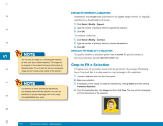 1
                                                                    EXPAND OR CONTRACT A SELECTION
2


                                                                      Sometimes, you might want a selection to be slightly larger overall. To expand a
                                                                      selection by a fixed number of pixels:
                                                                      1. Click Select | Modify | Expand.
                                                                      2. Type the number of pixels by which to expand the selection.
3




                                                                      3. Click OK.
                                                                      To contract a selection:
                                                                      1. Click Select | Modify | Contract.
4




                                                                      2. Type the number of pixels by which to contract the selection.
                                                                      3. Click OK.
                                                                    DESELECT OR RESELECT A SELECTION

           NOTE                                                       To quickly deselect a selection, press CTRL/CMD+D. To quickly reselect a
5
5




                                                                      previous selection, press CTRL/CMD+SHIFT+D.
      You can crop an image to a nonrectangular selection
      as well, such as an elliptical selection. The image will
      be cropped to the smallest dimensions that include all        Crop to Fit a Selection
      selected pixels. The end result will still be a rectangular
                                                                      Cropping cuts off unwanted areas from the perimeter of an image. Photoshop
6




      image and will include pixels outside of the selection.
                                                                      has a Crop tool, but it is often easier to crop an image to fit a selection:
                                                                      1. Choose a selection tool from the Tools panel.
                                                                      2. Make your selection.
7




           NOTE                                                       3. If necessary, move, resize, or rotate the selection by clicking Select and then clicking
                                                                         Transform Selection.
      If a selection is active, pressing the DELETE key
                                                                      4. From the Application bar, click Image and then click Crop. The crop will be rectangular
      only deletes pixels within the selection. You can use
                                                                         to fit the dimensions of the selection.
      selections to quickly erase large parts of an image.
8




      Using BACKSPACE also works.
9
10




     114
     114          Photoshop CS4 QuickSteps to Making Selections
                  PC QuickSteps    Getting    Know Your PC
 