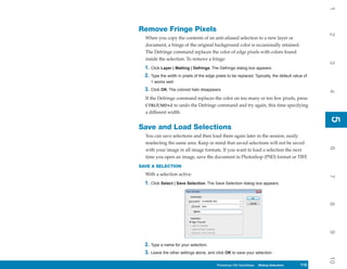 1
Remove Fringe Pixels




                                                                                                   2
  When you copy the contents of an anti-aliased selection to a new layer or
  document, a fringe of the original background color is occasionally retained.
  The Defringe command replaces the color of edge pixels with colors found
  inside the selection. To remove a fringe:




                                                                                                   3
  1. Click Layer | Matting | Defringe. The Defringe dialog box appears.
  2. Type the width in pixels of the edge pixels to be replaced. Typically, the default value of
     1 works well.
  3. Click OK. The colored halo disappears.




                                                                                                   4
  If the Defringe command replaces the color on too many or too few pixels, press
  CTRL/CMD+Z to undo the Defringe command and try again, this time specifying
  a different width.




                                                                                                   5
                                                                                                   5
Save and Load Selections
  You can save selections and then load them again later in the session, easily
  reselecting the same area. Keep in mind that saved selections will not be saved




                                                                                                   6
  with your image in all image formats. If you want to load a selection the next
  time you open an image, save the document in Photoshop (PSD) format or TIFF.
SAVE A SELECTION
  With a selection active:




                                                                                                   7
  1. Click Select | Save Selection. The Save Selection dialog box appears.




                                                                                                   8
                                                                                                   9
  2. Type a name for your selection.
  3. Leave the other settings alone, and click OK to save your selection.




                                                                                                   10
                                           Photoshop CS4 QuickSteps Making Selections
                                             PC QuickSteps    Getting to Know Your PC     115
                                                                                           115
 