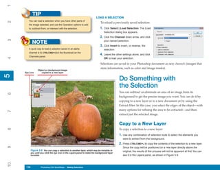 1
           TIP
                                                                          LOAD A SELECTION
        You can load a selection when you have other parts of
2


                                                                              To reload a previously saved selection:
        the image selected, and use the Operation options to add
        to, subtract from, or intersect with the selection.                   1. Click Select | Load Selection. The Load
                                                                                  Selection dialog box appears.
                                                                              2. Click the Channel down arrow, and click
3




           NOTE                                                                   your named selection.
                                                                              3. Click Invert to invert, or reverse, the
        A quick way to load a selection saved in an alpha                         selection.
        channel is to CTRL/CMD+click the thumbnail on the
                                                                              4. Leave the other settings alone, and click
        Channels panel.
4




                                                                                  OK to load your selection.

                                                                              Selections are saved in your Photoshop document as new channels (images that
                                                                              store information, such as color and image masks).
                 Object on background image
     Eye icon       copied to a new layer
5
5




                                                                                               Do Something with
                                                                                               the Selection
                                                                                               You can subtract or eliminate an area of an image from its
6




                                                                                               background to get the precise image you want. You can do it by
                                                                                               copying to a new layer or to a new document or by using the
                                                                                               Extract filter. In this case, you select the edges of the object—with
                                                                                               many options for refining the area to be extracted—and then
7




                                                                                               extract just the selected image.


                                                                                               Copy to a New Layer
8




                                                                                               To copy a selection to a new layer:
                                                                                               1. Use any combination of selection tools to select the elements you
                                                                                                   want to extract from the background.
                                                                                               2. Press CTRL/CMD+J to copy the contents of the selection to a new layer.
9




                                                                                                   Since the copy will be positioned on a new layer directly above the
          Figure 5-8: You can copy a selection to another layer, which may be invisible to         original, the results of this process will not be apparent at first. You can
          you until you click the eye icon in the Layers panel to make the background layer
          invisible.                                                                               see it in the Layers panel, as shown in Figure 5-8.
10




     116
     116            Photoshop CS4 QuickSteps to Making Selections
                    PC QuickSteps    Getting    Know Your PC
 