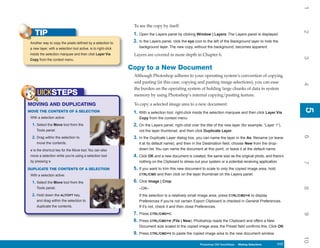 1
                                                                 To see the copy by itself:
    TIP




                                                                                                                                                                 2
                                                                 1. Open the Layers panel by clicking Window | Layers. The Layers panel is displayed.
 Another way to copy the pixels defined by a selection to        2. In the Layers panel, click the eye icon to the left of the Background layer to hide the
 a new layer, with a selection tool active, is to right-click       background layer. The new copy, without the background, becomes apparent.
 inside the selection marquee and then click Layer Via           Layers are covered in more depth in Chapter 6.




                                                                                                                                                                 3
 Copy from the context menu.

                                                                Copy to a New Document
                                                                 Although Photoshop adheres to your operating system’s convention of copying
                                                                 and pasting (in this case, copying and pasting image selections), you can ease




                                                                                                                                                                 4
                                                                 the burden on the operating system of holding large chunks of data in system
      UICKSTEPS                                                  memory by using Photoshop’s internal copying/pasting feature.

MOVING AND DUPLICATING                                           To copy a selected image area to a new document:




                                                                                                                                                                 5
                                                                                                                                                                 5
MOVE THE CONTENTS OF A SELECTION                                 1. With a selection tool, right-click inside the selection marquee and then click Layer Via
 With a selection active:                                           Copy from the context menu.
  1. Select the Move tool from the                               2. On the Layers panel, right-click over the title of the new layer (for example, “Layer 1”),
     Tools panel.                                                   not the layer thumbnail, and then click Duplicate Layer.




                                                                                                                                                                 6
  2. Drag within the selection to                                3. In the Duplicate Layer dialog box, you can name the layer in the As: filename (or leave
     move the contents.                                             it at its default name), and then in the Destination field, choose New from the drop-
 v is the shortcut key for the Move tool. You can also              down list. You can name the document at this point, or leave it at the default name.
 move a selection while you’re using a selection tool            4. Click OK and a new document is created, the same size as the original photo, and there’s
 by pressing v.                                                     nothing on the Clipboard to stress out your system or a potential receiving application.




                                                                                                                                                                 7
DUPLICATE THE CONTENTS OF A SELECTION                            5. If you want to trim this new document to scale to only the copied image area, hold
 With a selection active:                                           CTRL/CMD and then click on the layer thumbnail on the Layers panel.

  1. Select the Move tool from the                               6. Click Image | Crop.




                                                                                                                                                                 8
     Tools panel.                                                   –OR–
  2. Hold down the ALT/OPT key,                                     If the selection is a relatively small image area, press CTRL/CMD+K to display
     and drag within the selection to                               Preferences if you’re not certain Export Clipboard is checked in General Preferences.
     duplicate the contents.                                        If it’s not, check it and then close Preferences.
                                                                 7. Press CTRL/CMD+C.




                                                                                                                                                                 9
                                                                 8. Press CTRL/CMD+N (File | New). Photoshop reads the Clipboard and offers a New
                                                                    Document size scaled to the copied image area; the Preset field confirms this. Click OK.
                                                                 9. Press CTRL/CMD+V to paste the copied image area to the new document window.




                                                                                                                                                                 10
                                                                                                          Photoshop CS4 QuickSteps Making Selections
                                                                                                            PC QuickSteps    Getting to Know Your PC      117
                                                                                                                                                           117
 