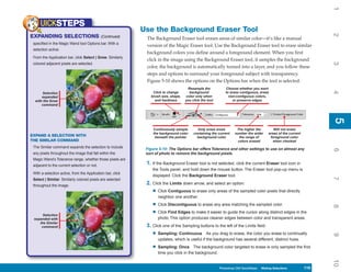 1
     UICKSTEPS
                                                            Use the Background Eraser Tool




                                                                                                                                                                     2
EXPANDING SELECTIONS                         (Continued)     The Background Eraser tool erases areas of similar color—it’s like a manual
 specified in the Magic Wand tool Options bar. With a
                                                             version of the Magic Eraser tool. Use the Background Eraser tool to erase similar
 selection active:
                                                             background colors you define around a foreground element. When you first
 From the Application bar, click Select | Grow. Similarly
                                                             click in the image using the Background Eraser tool, it samples the background




                                                                                                                                                                     3
 colored adjacent pixels are selected.
                                                             color, the background is automatically turned into a layer, and you follow these
                                                             steps and options to surround your foreground subject with transparency.
                                                             Figure 5-10 shows the options on the Options bar when the tool is selected.
                                                                                     Resample the           Choose whether you want




                                                                                                                                                                     4
      Selection                                                 Click to change       background            to erase contiguous, erase
      expanded                                                 brush size, shape,   color only when           non-contiguous colors,
  with the Grow                                                  and hardness       you click the tool           or preserve edges
      command




                                                                                                                                                                     5
                                                                                                                                                                     5
                                                                Continuously sample        Only erase areas        The higher the         Will not erase
                                                                the background color     containing the current   number the wider     areas of the current
EXPAND A SELECTION WITH                                          beneath the pointer       background color          the range of       foreground color
THE SIMILAR COMMAND                                                                                                 colors erased         when checked
 The Similar command expands the selection to include        Figure 5-10: The Options bar offers Tolerance and other settings to use on almost any




                                                                                                                                                                     6
 any pixels throughout the image that fall within the        sort of photo to remove the background pixels.
 Magic Wand’s Tolerance range, whether those pixels are
 adjacent to the current selection or not.
                                                             1. If the Background Eraser tool is not selected, click the current Eraser tool icon in
                                                                the Tools panel, and hold down the mouse button. The Eraser tool pop-up menu is
 With a selection active, from the Application bar, click
                                                                displayed. Click the Background Eraser tool.




                                                                                                                                                                     7
 Select | Similar. Similarly colored pixels are selected
 throughout the image.
                                                             2. Click the Limits down arrow, and select an option:
                                                                • Click Contiguous to erase only areas of the sampled color pixels that directly
                                                                   neighbor one another.

                                                                • Click Discontiguous to erase any area matching the sampled color.




                                                                                                                                                                     8
      Selection
                                                                • Click Find Edges to make it easier to guide the cursor along distinct edges in the
 expanded with                                                     photo. This option produces cleaner edges between color and transparent areas.
    the Similar
     command                                                 3. Click one of the Sampling buttons to the left of the Limits field:
                                                                • Sampling: Continuous         As you drag to erase, the color you erase to continually




                                                                                                                                                                     9
                                                                   updates, which is useful if the background has several different, distinct hues.

                                                                • Sampling: Once        The background color targeted to erase is only sampled the first
                                                                   time you click in the background.




                                                                                                                                                                     10
                                                                                                         Photoshop CS4 QuickSteps Making Selections
                                                                                                           PC QuickSteps    Getting to Know Your PC           119
                                                                                                                                                               119
 