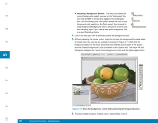 1

                                                              • Sampling: Background Swatch           The tool only erases the
2


                                                                 current background swatch you see on the Tools panel. You
                                                                 can hold ALT/OPT to temporarily toggle to the Eyedropper
                                                                 tool, click the background color (which sends the color to the
                                                                 foreground color swatch on the Tools panel), then press X to
                                                                 swap foreground/background colors, and you’re all set to use
3




                                                                 this Sampling style. If you have a fairly solid background, this
                                                                 is a good Sampling choice.
                                                           4. Click in an area you want to erase to sample the background color.
                                                           5. Without releasing the mouse button, drag the tool over the background to erase pixels
4




                                                              of similar color. You can see an example in process in Figure 5-11. Note that the
                                                              foreground swatch on the Tools panel has been defined as the green of the apples
                                                              and that Protect Foreground Color is enabled on the Options bar. This helps the tool
                                                              distinguish between the Forest Green background colors and the lighter apple colors.
5
5
6
7
8
9




                                                           Figure 5-11: Erase the background colors while protecting the foreground colors.

                                                           6. To erase multiple areas or multiple colors, repeat Steps 4 and 5.
10




     120
     120   Photoshop CS4 QuickSteps to Making Selections
           PC QuickSteps    Getting    Know Your PC
 