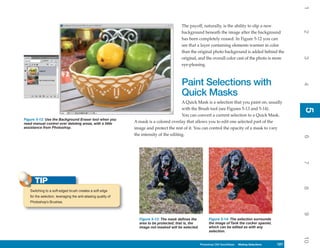 1
                                                                                          The payoff, naturally, is the ability to slip a new




                                                                                                                                                           2
                                                                                          background beneath the image after the background
                                                                                          has been completely erased. In Figure 5-12 you can
                                                                                          see that a layer containing elements warmer in color
                                                                                          than the original photo background is added behind the
                                                                                          original, and the overall color cast of the photo is more




                                                                                                                                                           3
                                                                                          eye-pleasing.



                                                                                          Paint Selections with




                                                                                                                                                           4
                                                                                          Quick Masks
                                                                                           A Quick Mask is a selection that you paint on, usually
                                                                                           with the Brush tool (see Figures 5-13 and 5-14).




                                                                                                                                                           5
                                                                                                                                                           5
                                                                                           You can convert a current selection to a Quick Mask.
Figure 5-12: Use the Background Eraser tool when you
need manual control over deleting areas, with a little          A mask is a colored overlay that allows you to edit one selected part of the
assistance from Photoshop.                                      image and protect the rest of it. You can control the opacity of a mask to vary
                                                                the intensity of the editing.




                                                                                                                                                           6
                                                                                                                                                           7
      TIP




                                                                                                                                                           8
   Switching to a soft-edged brush creates a soft edge
   for the selection, leveraging the anti-aliasing quality of
   Photoshop’s Brushes.




                                                                                                                                                           9
                                                                  Figure 5-13: The mask defines the         Figure 5-14: The selection surrounds
                                                                  area to be protected; that is, the        the image of Tank the cocker spaniel,
                                                                  image not masked will be selected.        which can be edited as with any
                                                                                                            selection.




                                                                                                                                                           10
                                                                                                       Photoshop CS4 QuickSteps Making Selections
                                                                                                         PC QuickSteps    Getting to Know Your PC   121
                                                                                                                                                     121
 