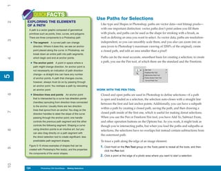 1
           QUICKFACTS
                                                                   Use Paths for Selections
     EXPLORING THE ELEMENTS
2


     OF A PATH                                                       Like type and Shapes in Photoshop, paths are vector data—not bitmap pixels—
      A path is a vector graphic composed of geometrical
                                                                     with one important distinction: vector paths don’t print unless you fill them
      primitives such as points, lines, curves, and polygons.        with pixels, and paths can be used as the shape for stroking with a brush, as
      There are three components to a Photoshop path:                well as defining an area you want to select. As vector data, paths are resolution-
3




       • The segment        A curved path can change                 independent, so you can smoothly scale them, and you also can zoom into an
           direction. Where it does this, we see an anchor           area (even to Photoshop’s maximum viewing of 3200% of the original), create
           point placed along the curve. In Photoshop, we            a closed path, and edit an area smaller than a pixel!
           break down an entire path into path segments,
           which begin and end at anchor points.                     Paths can be the most accurate, smoothest basis for creating a selection; to create
4




                                                                     a path, you use the Pen tool, of which there are the standard and the Freeform.
       • The anchor point        A point in space where a
           path might change direction. An anchor point is
           not necessarily an indication of path direction
           change—a straight line can have any number
5
5




           of anchor points. A path that changes course,
           however, always must do so by passing through
           an anchor point. You reshape a path by relocating
           an anchor point.                                        WORK WITH THE PEN TOOL
6




       • Direction lines and points         An anchor point          Closed and open paths are used in Photoshop to define selections—if a path
           that is intersected by a curve has direction points       is open and loaded as a selection, the selection auto-closes with a straight line
           (handles) sprouting from direction lines connected
                                                                     between the first and last anchor points. Additionally, you can have a subpath
           to the anchor. Usually there are two direction
                                                                     within a path by creating a closed path, saving the path, and then drawing a
           lines that sprout from an anchor. You drag on the
7




           direction handles to steer the slope of the curve         closed path inside of the first one, which is useful for making donut selections.
           passing through the anchor point; one handle              When you use the Pen or Freeform Pen tool, you have Add To, Subtract From,
           controls the previous path segment and the other          and other operation buttons on the Options bar. As you work, it might look as
           controls the following segment. Shaping a curve           though you’re intersecting paths, but when you load the paths and subpaths as
           using direction points is an intuitive art, but you
8




                                                                     selections, the selections have no overlaps but instead contain subtractions from
           can also drag directly on a path segment with
                                                                     the outermost path.
           the direct selection tool to create significant, less
           predictable path segment shapes.                          To trace a path along the edge of an image element:
      Figure 5-15 shows examples of shapes that can be
                                                                     1. Click+hold on the Pen Tool group on the Tools panel to reveal all the tools, and then
9




      created with Photoshop’s Pen tool(s), and the properties
                                                                        click the Pen tool.
      the components of the vector shapes.
                                                                     2. Click a point at the edge of a photo area where you want to start a selection.
10




     124
     124          Photoshop CS4 QuickSteps to Making Selections
                  PC QuickSteps    Getting    Know Your PC
 