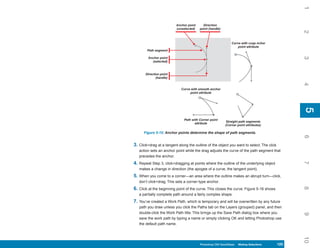 1
                          Anchor point     Direction
                          (unselected)   point (handle)




                                                                                              2
                                                              Curve with cusp nchor
                                                                  point attribute
        Path segment




                                                                                              3
        Anchor point
          (selected)



       Direction point
              (handle)




                                                                                              4
                             Curve with smooth anchor
                                  point attribute




                                                                                              5
                                                                                              5
                               Path with Corner point
                                                           Straight path segments
                                      attribute
                                                          (Corner point attributes)

      Figure 5-15: Anchor points determine the shape of path segments.




                                                                                              6
3. Click+drag at a tangent along the outline of the object you want to select. The click
   action sets an anchor point while the drag adjusts the curve of the path segment that
   precedes the anchor.




                                                                                              7
4. Repeat Step 3, click+dragging at points where the outline of the underlying object
   makes a change in direction (the apogee of a curve, the tangent point).
5. When you come to a corner—an area where the outline makes an abrupt turn—click,
   don’t click+drag. This sets a corner-type anchor.




                                                                                              8
6. Click at the beginning point of the curve. This closes the curve. Figure 5-16 shows
   a partially complete path around a fairly complex shape.
7. You’ve created a Work Path, which is temporary and will be overwritten by any future
   path you draw unless you click the Paths tab on the Layers (grouped) panel, and then
   double-click the Work Path title. This brings up the Save Path dialog box where you




                                                                                              9
   save the work path by typing a name or simply clicking OK and letting Photoshop use
   the default path name.




                                                                                              10
                                         Photoshop CS4 QuickSteps Making Selections
                                           PC QuickSteps    Getting to Know Your PC    125
                                                                                        125
 