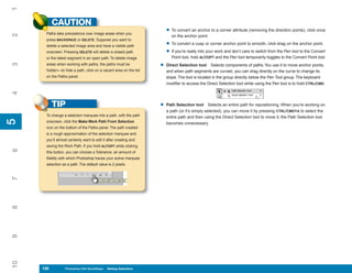 1
           CAUTION
      Paths take precedence over image areas when you
                                                                       • To convert an anchor to a corner attribute (removing the direction points), click once
2


                                                                          on the anchor point.
      press BACKSPACE or DELETE. Suppose you want to
      delete a selected image area and have a visible path             • To convert a cusp or corner anchor point to smooth, click-drag on the anchor point.
      onscreen. Pressing DELETE will delete a closed path              • If you’re really into your work and don’t care to switch from the Pen tool to the Convert
      or the latest segment in an open path. To delete image              Point tool, hold ALT/OPT and the Pen tool temporarily toggles to the Convert Point tool.

                                                                   •
3




      areas when working with paths, the paths must be                 Direct Selection tool Selects components of paths. You use it to move anchor points,
      hidden—to hide a path, click on a vacant area on the list        and when path segments are curved, you can drag directly on the curve to change its
      on the Paths panel.                                              slope. The tool is located in the group directly below the Pen Tool group. The keyboard
                                                                       modifier to access the Direct Selection tool while using the Pen tool is to hold CTRL/CMD.
4




           TIP                                                     •   Path Selection tool Selects an entire path for repositioning. When you’re working on
                                                                       a path (or it’s simply selected), you can move it by pressing CTRL/CMD+A to select the
      To change a selection marquee into a path, with the path         entire path and then using the Direct Selection tool to move it; the Path Selection tool
5
5




      onscreen, click the Make Work Path From Selection                becomes unnecessary.
      icon on the bottom of the Paths panel. The path created
      is a rough approximation of the selection marquee and
      you’ll almost certainly want to edit it after creating and
      saving the Work Path. If you hold ALT/OPT while clicking
6




      this button, you can choose a Tolerance, an amount of
      fidelity with which Photoshop traces your active marquee
      selection as a path. The default value is 2 pixels.
7
8
9
10




     128
     128          Photoshop CS4 QuickSteps to Making Selections
                  PC QuickSteps    Getting    Know Your PC
 