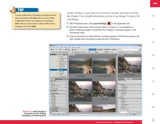 1
                                                                                                                                                             1
   TIP
                                                              Adobe’s Bridge is a powerful way to browse, manage, and open your files.
To open multiple files in Photoshop, first select the files




                                                                                                                                                             2
                                                              See Chapter 3 for in-depth information on how to use Bridge. To open a file
either by pressing CTRL/CMD while you click to select
                                                              with Bridge:
multiple files that are not contiguous or by pressing
SHIFT while you click to select a range of files that are     1. With Photoshop open, click Launch Bridge       in the Application bar.
contiguous; then click Open.                                  2. Use the Folders pane of the window, shown in Figure 1-4, to navigate to a




                                                                                                                                                             3
                                                                 folder containing images. Thumbnails of all images in the folder appear in the
                                                                 Thumbnails pane.
                                                              3. Click any thumbnail to select that file. A preview appears in the Preview pane on the
                                                                 right. Double-click a thumbnail to open the file in Photoshop.




                                                                                                                                                             4
                                                                                                                                                             5
                                                                                                                                                             6
                                                                                                                                                             7
                                                                                                                                                             8
                                                                                                                                                             9
          Figure 1-4: Adobe Bridge is
           a powerful tool for finding,
         managing, and opening files.




                                                                                                                                                             10
                                                                                                 Photoshop CS4 QuickSteps Stepping intoKnow Your PC
                                                                                                             PC QuickSteps  Getting to Photoshop CS4     5
                                                                                                                                                         5
 