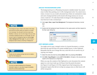 1
                                                             UNLOCK THE BACKGROUND LAYER




                                                                                                                                                              2
                                                               The background layer in a Photoshop document is initially locked. You cannot
                                                               erase it (other than painting over it with a background color). You cannot move,
                                                               rotate, or resize it as you would a document layer (there are commands to rotate
                                                               and scale a background that can be found in the Image menu); nor can you




                                                                                                                                                              3
                                                               create a mask for it. To make these kinds of changes on the background, you
                                                               must first turn it into a normal layer:
                                                               •   Click Layer | New | Layer From Background. The background becomes a normal
                                                                   layer.
   NOTE




                                                                                                                                                              4
                                                                   –Or–

The background layer is fixed to the bottom of the stack       •   Double-click the background layer thumbnail on the Layers panel, and then respond to
and cannot be moved unless you rename it or convert                the New Layer dialog box.
it to a new layer. You will want to do this to have more




                                                                                                                                                              5
flexibility in what you can do to the image. Once you have
converted a background layer to a normal layer, you can
convert it back to a background layer by clicking Layer
| New | Background From Layer. You cannot create a
background layer simply by renaming it “Background.”




                                                                                                                                                              6
                                                                                                                                                              6
                                                             COPY MERGED LAYERS
                                                               You might want to copy a merged version of a layered document—a version
                                                               that looks the same but does not contain multiple layers—to the Clipboard.




                                                                                                                                                              7
                                                               Remember that the size of image files may cause this to be an unwise way of
   TIP                                                         copying your images.
Double-click the background layer lock icon to create a
                                                               1. Select the entire document by clicking Select | All or by pressing CTRL/CMD+A.
layer from the background.
                                                               2. Click Edit | Copy Merged or press SHIFT+CTRL/CMD+C. All layers in the document are




                                                                                                                                                              8
                                                                   copied to the Clipboard as a single layer.

                                                               When you copy the contents of the Clipboard to a new document, the contents
   NOTE                                                        appear as a new layer made up of all layers from the parent document




                                                                                                                                                              9
Any time you paste something into a Photoshop                  (see Figure 6-2 and Figure 6-3). If the original layers had transparency, the
document, it goes on a new layer located immediately           transparent regions that did not overlap any opaque areas on other layers will
above the currently selected layer.                            still be transparent.




                                                                                                                                                              10
                                                                                               Photoshop CS4 QuickSteps Editing LayersKnowSelections
                                                                                                           PC QuickSteps   Getting to and Your PC      133
                                                                                                                                                        133
 