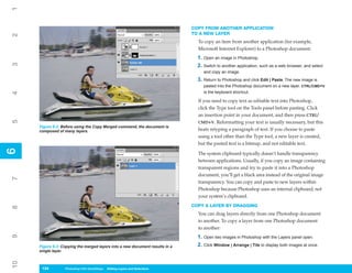 1
                                                                              COPY FROM ANOTHER APPLICATION
                                                                              TO A NEW LAYER
2



                                                                                To copy an item from another application (for example,
                                                                                Microsoft Internet Explorer) to a Photoshop document:
                                                                                1. Open an image in Photoshop.
3




                                                                                2. Switch to another application, such as a web browser, and select
                                                                                   and copy an image.
                                                                                3. Return to Photoshop and click Edit | Paste. The new image is
                                                                                   pasted into the Photoshop document on a new layer. CTRL/CMD+V
                                                                                   is the keyboard shortcut.
4




                                                                                If you need to copy text as editable text into Photoshop,
                                                                                click the Type tool on the Tools panel before pasting. Click
                                                                                an insertion point in your document, and then press CTRL/
5




                                                                                CMD+V. Reformatting your text is usually necessary, but this
     Figure 6-2: Before using the Copy Merged command, the document is
     composed of many layers.                                                   beats retyping a paragraph of text. If you choose to paste
                                                                                using a tool other than the Type tool, a new layer is created,
                                                                                but the pasted text is a bitmap, and not editable text.
6
6




                                                                                The system clipboard typically doesn’t handle transparency
                                                                                between applications. Usually, if you copy an image containing
                                                                                transparent regions and try to paste it into a Photoshop
                                                                                document, you’ll get a black area instead of the original image
7




                                                                                transparency. You can copy and paste to new layers within
                                                                                Photoshop because Photoshop uses an internal clipboard, not
                                                                                your system’s clipboard.
                                                                              COPY A LAYER BY DRAGGING
8




                                                                                You can drag layers directly from one Photoshop document
                                                                                to another. To copy a layer from one Photoshop document
                                                                                to another:
9




                                                                                1. Open two images in Photoshop with the Layers panel open.
     Figure 6-3: Copying the merged layers into a new document results in a     2. Click Window | Arrange | Tile to display both images at once.
     single layer.
10




      134
      134         Photoshop CS4 QuickSteps to Editing Layers and Selections
                  PC QuickSteps    Getting    Know Your PC
 