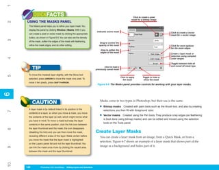 1
           QUICKFACTS                                                                                               Click to create a pixel
                                                                                                                   mask for a bitmap image
     USING THE MASKS PANEL
2



      The Masks panel helps you to refine your layer mask. You
      display the panel by clicking Window | Masks. With it you
                                                                               Indicates active mask                                             Click to create a vector
      can create a pixel or vector mask by clicking the appropriate
                                                                                                                                                 mask for a vector image
      button, as shown in Figure 6-6. You can also set the density
3




      of the mask, soften the edges of the mask with feathering,
                                                                                  Drag to control the
      refine the mask edges, and do other editing.                               opacity of the mask                                             Click for more options
                                                                                                                                                 for the mask edges
                                                                                  Drag to soften the
                                                                                  edges of the mask
                                                                                                                                                 Create a layer mask or
                                                                                                                                                 selection using sampled
4




                                                                                                                                                 color ranges

                                                                                                                                                 Toggle between hide all
                                                                                                                                                 and reveal all mask type
           TIP                                                                        Click to load a
                                                                              previously saved mask

      To move the masked layer slightly, with the Move tool
5




                                                                                                        Click to apply       Toggle to hide or
      selected, press ARROW to move the mask one pixel. To                                                the mask            show the mask
      move it ten pixels, press SHIFT+ARROW.
                                                                               Figure 6-6: The Masks panel provides controls for working with your layer masks.
6
6




                                                                                  Masks come in two types in Photoshop, but their use is the same:
           CAUTION
                                                                                 •   Bitmap masks Created with paint tools such as the Brush tool, and also by creating
      A layer mask is by default linked in its position to the                       selections you then fill with foreground color.
7




      contents of a layer, so when you move a mask, you move
      the contents of the layer as well, which might not be what                 •   Vector masks Created using the Pen tools. They produce crisp edges (so feathering
                                                                                     is best done using bitmap masks) and can be edited and moved using the selection
      you have in mind. To move a mask but keep the layer
                                                                                     tools on the Tools panel.
      contents in the same position, click the link icon between
      the layer thumbnail and the mask; the icon disappears
8




      (disabling the link) and you can then move the mask,                    Create Layer Masks
      revealing different areas of the layer. Make certain before                 You can create a layer mask from an image, from a Quick Mask, or from a
      you move the mask that the layer mask is highlighted
                                                                                  selection. Figure 6-7 shows an example of a layer mask that shows part of the
      on the Layers panel list and not the layer thumbnail. You
                                                                                  image as a background and hides part of it.
9




      can link the mask once more by clicking the vacant area
      between the mask and the layer thumbnail.
10




     140
     140          Photoshop CS4 QuickSteps to Editing Layers and Selections
                  PC QuickSteps    Getting    Know Your PC
 
