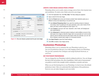 1
1
                                                                      CREATE A NEW IMAGE CANVAS FROM A PRESET
2


                                                                        Photoshop allows you to easily create an image canvas from a list of preset sizes
                                                                        and resolutions. To create a new, blank canvas for your image:
                                                                          1. From the Application bar, click File | New. The New dialog box appears.
                                                                          2. Type a name for the new image.
3




                                                                          3. Click the Preset down arrow and choose a preset. Each selection gives you a
                                                                             different canvas size depending on its eventual use:

                                                                              • Click Default Photoshop Size if you want the resulting canvas to measure
                                                                                7×5 inches, have 72 pixels per inch (ppi) resolution, use a color mode of 8-bit
4




                                                                                RGB, and have a white background (see Figure 1-5).

                                                                              • Click Custom to set your own size, resolution, color mode, and background
                                                                                color specifications.

                                                                              • Click Advanced for advanced options relating to color profiles (a record of the
5




                                                                                color type of an image so that the image color is as accurate as it can be when
                                                                                read by various devices) and the pixel aspect ratios (for example, you can use
                                                                                this to display a square pixel image on a nonsquare device).
     Figure 1-5: You can choose a preset size for your new image.
                                                                          4. Click Save Preset to save the Preset settings.
                                                                          5. Click OK to create a new image canvas.
6




                                                                      Customize Photoshop
                                                                        Photoshop allows you to customize the way Photoshop works for you.
                                                                        You can set preferences that give you wide-ranging control over Photoshop.
7




                                                                        You can also customize the workspace and assign keyboard shortcuts, as
                                                                        you’ll see.
                                                                      SET PHOTOSHOP PREFERENCES
8




                                                                        You can change the way Photoshop works by setting its preferences. You can change
                                                                        the look of the tool pointers, the color of guidelines, which units of measurement
                                                                        you prefer to work in (for example, inches, centimeters, or pixels), and more.

                                                                        When you are first learning how to use Photoshop, it is best to leave the default
9




                                                                        preferences intact. After you understand the implications of the preferences,
                                                                        however, you can make changes to suit your needs.
10




      6
      6         PC QuickSteps QuickSteps Know Your PC Photoshop CS4
                Photoshop CS4   Getting to Stepping into
 