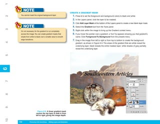 1
           NOTE                                                              CREATE A GRADIENT MASK
      You cannot mask the original background layer.
                                                                               1. Press D to set the foreground and background colors to black and white.
2



                                                                               2. In the Layers panel, click the layer to be masked.
                                                                               3. Click Add Layer Mask at the bottom of the Layers panel to create a new blank layer mask.
           NOTE                                                                4. Select the Gradient tool from the Tools panel.
3




      It’s not necessary for the gradient to run completely                    5. Right-click within the image to bring up the Gradient context menu.
      across the image. You can create gradient masks that                     6. If you hover the pointer over a gradient, a Tool Tip appears showing you that gradient’s
      shade from white to black over a smaller area to smooth                     name. Click Foreground To Background from the presets menu.
      edge transitions.                                                        7. Drag in the image from left to right or from top to bottom to create the background
4




                                                                                  gradient, as shown in Figure 6-9. The areas of the gradient that are white reveal the
                                                                                  underlying layer; black reveals the entire masked layer; while shades of gray partially
                                                                                  reveal the underlying layer.
5
6
6
7
8
9




                            Figure 6-9: A linear gradient mask
                          causes the top layer to fade in from
                          left to right, giving the image depth.
10




     144
     144         Photoshop CS4 QuickSteps to Editing Layers and Selections
                 PC QuickSteps    Getting    Know Your PC
 