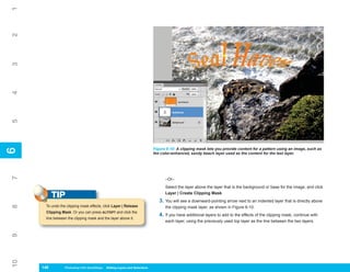 1
2
3
4
5




                                                                             Figure 6-10: A clipping mask lets you provide content for a pattern using an image, such as
6
6




                                                                             the color-enhanced, sandy beach layer used as the content for the text layer.
7




                                                                                   –Or–
                                                                                   Select the layer above the layer that is the background or base for the image, and click

           TIP                                                                     Layer | Create Clipping Mask.
                                                                                3. You will see a downward-pointing arrow next to an indented layer that is directly above
      To undo the clipping mask effects, click Layer | Release
8




                                                                                   the clipping mask layer, as shown in Figure 6-10.
      Clipping Mask. Or you can press ALT/OPT and click the
                                                                                4. If you have additional layers to add to the effects of the clipping mask, continue with
      line between the clipping mask and the layer above it.
                                                                                   each layer, using the previously used top layer as the line between the two layers.
9
10




     146
     146         Photoshop CS4 QuickSteps to Editing Layers and Selections
                 PC QuickSteps    Getting    Know Your PC
 