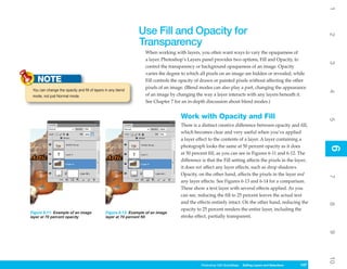 1
                                                                Use Fill and Opacity for




                                                                                                                                                             2
                                                                Transparency
                                                                   When working with layers, you often want ways to vary the opaqueness of
                                                                   a layer. Photoshop’s Layers panel provides two options, Fill and Opacity, to




                                                                                                                                                             3
                                                                   control the transparency or background opaqueness of an image. Opacity
                                                                   varies the degree to which all pixels on an image are hidden or revealed, while
    NOTE                                                           Fill controls the opacity of drawn or painted pixels without affecting the other
 You can change the opacity and fill of layers in any blend
                                                                   pixels of an image. (Blend modes can also play a part, changing the appearance




                                                                                                                                                             4
 mode, not just Normal mode.                                       of an image by changing the way a layer interacts with any layers beneath it.
                                                                   See Chapter 7 for an in-depth discussion about blend modes.)


                                                                                    Work with Opacity and Fill




                                                                                                                                                             5
                                                                                    There is a distinct creative difference between opacity and fill,
                                                                                    which becomes clear and very useful when you’ve applied
                                                                                    a layer effect to the contents of a layer. A layer containing a
                                                                                    photograph looks the same at 50 percent opacity as it does




                                                                                                                                                             6
                                                                                                                                                             6
                                                                                    at 50 percent fill, as you can see in Figures 6-11 and 6-12. The
                                                                                    difference is that the Fill setting affects the pixels in the layer;
                                                                                    it does not affect any layer effects, such as drop shadows.
                                                                                    Opacity, on the other hand, affects the pixels in the layer and




                                                                                                                                                             7
                                                                                    any layer effects. See Figures 6-13 and 6-14 for a comparison.
                                                                                    These show a text layer with several effects applied. As you
                                                                                    can see, reducing the fill to 25 percent leaves the actual text
                                                                                    and the effects entirely intact. On the other hand, reducing the




                                                                                                                                                             8
                                                                                    opacity to 25 percent renders the entire layer, including the
Figure 6-11: Example of an image               Figure 6-12: Example of an image
layer at 70 percent opacity                    layer at 70 percent fill             stroke effect, partially transparent.




                                                                                                                                                             9
                                                                                                                                                             10
                                                                                              Photoshop CS4 QuickSteps Editing LayersKnowSelections
                                                                                                          PC QuickSteps   Getting to and Your PC      147
                                                                                                                                                       147
 